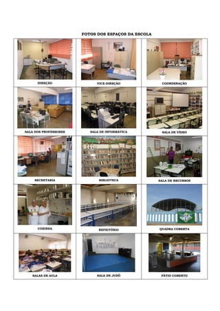 FOTOS DOS ESPAÇOS DA ESCOLA
DIREÇÃO VICE-DIREÇÃO COORDENAÇÃO
SALA DOS PROFESSORES SALA DE INFORMÁTICA SALA DE VÍDEO
SECRETARIA BIBLIOTECA SALA DE RECURSOS
COZINHA REFEITÓRIO QUADRA COBERTA
SALAS DE AULA SALA DE JUDÔ PÁTIO COBERTO
 