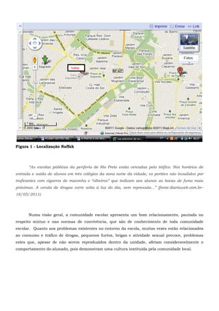 Figura 1 - Localização Naffah
“As escolas públicas da periferia de Rio Preto estão cercadas pelo tráfico. Nos horários de
entrada e saída de alunos em três colégios da zona norte da cidade, os portões são invadidos por
traficantes com cigarros de maconha e “olheiros” que indicam aos alunos as bocas de fumo mais
próximas. A venda de drogas corre solta à luz do dia, sem repressão...” (fonte:diarioweb.com.br–
16/05/2011)
Numa visão geral, a comunidade escolar apresenta um bom relacionamento, pautada no
respeito mútuo e nas normas de convivência, que são de conhecimento de toda comunidade
escolar. Quanto aos problemas existentes no entorno da escola, muitas vezes estão relacionados
ao consumo e tráfico de drogas, pequenos furtos, brigas e atividade sexual precoce, problemas
estes que, apesar de não serem reproduzidos dentro da unidade, afetam consideravelmente o
comportamento do alunado, pois demonstram uma cultura instituída pela comunidade local.
Naffah
 