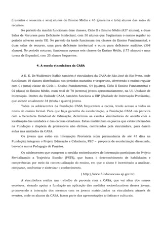 (trezentos e sessenta e seis) alunos do Ensino Médio e 43 (quarenta e três) alunos das salas de
recursos.
No período da manhã funcionam doze classes, Ciclo II e Ensino Médio (427 alunos), e duas
Salas de Recursos para Deficiente Intelectual, com 30 alunos que freqüentam o ensino regular no
período adverso nesta UE. No período da tarde funcionam dez classes do Ensino Fundamental, e
duas salas de recurso, uma para deficiente intelectual e outra para deficiente auditivo, (368
alunos). No período noturno, funcionam apenas seis classes do Ensino Médio, (175 alunos) e uma
turma de Espanhol, com 25 alunos frequentes.
4. A escola vinculadora da CASA
A E. E. Dr.Waldemiro Naffah também é vinculadora da CASA de São José do Rio Preto, onde
funcionam 10 classes distribuídas nos períodos matutino e vespertino, oferecendo o ensino regular
com 01 (uma) classe do Ciclo I, Ensino Fundamental, 04 (quatro), Ciclo II Ensino Fundamental e
02 (duas) do Ensino Médio, num total de 70 (setenta) jovens aproximadamente, na UI, Unidade de
Internação. Dentro da Unidade CASA, também funciona a UIP (Unidade de Internação Provisória),
que atende atualmente 34 (trinta e quatro) jovens.
Todos os adolescentes da Fundação CASA frequentam a escola, tendo acesso a todos os
níveis do ensino formal. Para que haja garantia da escolarização, a Fundação CASA em parceira
com a Secretaria Estadual de Educação, determina as escolas vinculadoras de acordo com a
localização das unidades e das escolas estaduais. Estas matriculam os jovens que estão internados
na Fundação e dispõem de professores não efetivos, contratados pela vinculadora, para darem
aulas nas unidades da CASA.
Os jovens que estão em Internação Provisória (com permanência de até 45 dias na
Fundação) integram o Projeto Educação e Cidadania, PEC – proposta de escolarização disseriada,
baseada numa Pedagogia de Projetos.
Os adolescentes que cumprem a medida socioeducativa de Internação participam do Projeto
Revitalizando a Trajetória Escolar (PRTE), que busca o desenvolvimento de habilidades e
competências por meio da contextualização do ensino, em que o aluno é incentivado a analisar,
comparar, confrontar e sintetizar o conhecimento.
( http://www.fundacaocasa.sp.gov.br)
A vinculadora realiza um trabalho de parceria com a CASA, que vai além dos muros
escolares, visando apoiar a fundação na aplicação das medidas socioeducativas desses jovens,
promovendo a interação dos mesmos com os jovens matriculados na vinculadora através de
eventos, onde os alunos da CASA, fazem parte das apresentações artísticas e culturais.
 