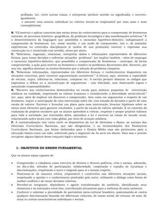 profissão. Ler, entre outras coisas, e interpretar (atribuir sentido ou significado), e escrever,
igualmente,
e assumir uma autoria individual ou coletiva (tornar-se responsável por uma ação e suas
conseqüências).
B. “CConstruir e aplicar conceitos das varias áreas do conhecimento para a compreensão de fenômenos
naturais, de processos histórico- geográficos, da produção tecnológica e das manifestações artísticas.” E
o desenvolvimento da linguagem que possibilita o raciocínio hipotético-dedutivo, indispensável a
compreensão de fenômenos. Ler, nesse sentido, e um modo de compreender, isto e, de assimilar
experiências ou conteúdos disciplinares (e modos de sua produção); escrever e expressar sua
construção ou e construção com sentido, aluno por aluno.
C. “Selecionar, organizar, relacionar, interpretar dados e informações representados de diferentes
formas, para tomar decisões e enfrentar situações -problema”. Ler implica também – alem de empregar
o raciocínio hipotético-dedutivo, que possibilita a compreensão de fenômenos – antecipar, de forma
comprometida, a ação para intervir no fenômeno e resolver os problemas decorrentes dele. Escrever, por
sua vez, significa dominar os muitos formatos que a solução do problema comporta.
D. “Relacionar informações, representadas em diferentes formas, e conhecimentos disponíveis em
situações concretas, para construir argumentação consistente.” A leitura, aqui, sintetiza a capacidade
de escutar, supor, informar-se, relacionar, comparar etc. A escrita permite dominar os códigos que
expressam a defesa ou a reconstrução de argumentos – com liberdade, mas observando regras e
assumindo responsabilidades.
E. “Recorrer aos conhecimentos desenvolvidos na escola para elaborar propostas de intervenção
solidaria na realidade, respeitando os valores humanos e considerando a diversidade sociocultural.”
Ler, aqui, alem de implicar em descrever e compreender, bem como em argumentar a respeito de um
fenômeno, requer a antecipação de uma intervenção sobre ele, com tomada de decisões a partir de uma
escala de valores. Escrever e formular um plano para essa intervenção, levantar hipóteses sobre os
meios mais eficientes para garantir resultados, a partir da escala de valores adotada. E no contexto da
realização de projetos escolares que os alunos aprendem a criticar, respeitar e propor projetos valiosos
para toda a sociedade; por intermédio deles, aprendem a ler e escrever as coisas do mundo atual,
relacionando ações locais com visão global, por meio de atuação solidaria.
F. A contextualização tem como norte os dispositivos da Lei de Diretrizes e Bases, as normas das
Diretrizes Curriculares Nacionais, que são obrigatórias, e as recomendações dos Parâmetros
Curriculares Nacionais, que foram elaborados para o Ensino Médio mas são pertinentes para a
educação básica como um todo, sobretudo para o segmento da 5a serie em diante. Para isso e preciso
recuperar alguns tópicos desse conjunto legal e normativo.
1- OBJETIVOS DO ENSINO FUNDAMENTAL
Que os alunos sejam capazes de:
 Compreender a cidadania como exercício de direitos e deveres políticos, civis e sociais, adotando,
no dia-a-dia, atitudes de participação, solidariedade, cooperação e repúdio às injustiças e
discriminações, respeitando o outro e exigindo para si o mesmo respeito.
 Posicionar-se de maneira crítica, responsável e construtiva nas diferentes situações sociais,
respeitando a opinião e o conhecimento produzido pelo outro, utilizando o diálogo como forma de
mediar conflitos e de tomar decisões coletivas.
 Perceber-se integrante, dependente e agente transformador do ambiente, identificando seus
elementos e as interações entre eles, contribuindo ativamente para a melhoria do meio ambiente.
 Conhecer e valorizar a pluralidade do patrimônio sócio-cultural brasileiro, posicionando-se contra
qualquer discriminação baseada em diferenças culturais, de classe social, de crenças, de sexo, de
etnia ou outras características individuais e sociais.
 