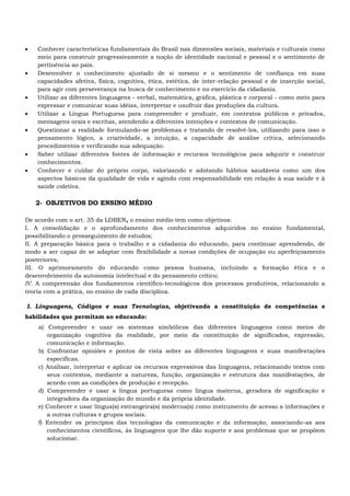  Conhecer características fundamentais do Brasil nas dimensões sociais, materiais e culturais como
meio para construir progressivamente a noção de identidade nacional e pessoal e o sentimento de
pertinência ao país.
 Desenvolver o conhecimento ajustado de si mesmo e o sentimento de confiança em suas
capacidades afetiva, física, cognitiva, ética, estética, de inter-relação pessoal e de inserção social,
para agir com perseverança na busca de conhecimento e no exercício da cidadania.
 Utilizar as diferentes linguagens - verbal, matemática, gráfica, plástica e corporal - como meio para
expressar e comunicar suas idéias, interpretar e usufruir das produções da cultura.
 Utilizar a Língua Portuguesa para compreender e produzir, em contextos públicos e privados,
mensagens orais e escritas, atendendo a diferentes intenções e contextos de comunicação.
 Questionar a realidade formulando-se problemas e tratando de resolvê-los, utilizando para isso o
pensamento lógico, a criatividade, a intuição, a capacidade de análise crítica, selecionando
procedimentos e verificando sua adequação.
 Saber utilizar diferentes fontes de informação e recursos tecnológicos para adquirir e construir
conhecimentos.
 Conhecer e cuidar do próprio corpo, valorizando e adotando hábitos saudáveis como um dos
aspectos básicos da qualidade de vida e agindo com responsabilidade em relação à sua saúde e à
saúde coletiva.
2- OBJETIVOS DO ENSINO MÉDIO
De acordo com o art. 35 da LDBEN, o ensino médio tem como objetivos:
I. A consolidação e o aprofundamento dos conhecimentos adquiridos no ensino fundamental,
possibilitando o prosseguimento de estudos;
II. A preparação básica para o trabalho e a cidadania do educando, para continuar aprendendo, de
modo a ser capaz de se adaptar com flexibilidade a novas condições de ocupação ou aperfeiçoamento
posteriores;
III. O aprimoramento do educando como pessoa humana, incluindo a formação ética e o
desenvolvimento da autonomia intelectual e do pensamento crítico;
IV. A compreensão dos fundamentos científico-tecnológicos dos processos produtivos, relacionando a
teoria com a prática, no ensino de cada disciplina.
I. Linguagens, Códigos e suas Tecnologias, objetivando a constituição de competências e
habilidades que permitam ao educando:
a) Compreender e usar os sistemas simbólicos das diferentes linguagens como meios de
organização cognitiva da realidade, por meio da constituição de significados, expressão,
comunicação e informação.
b) Confrontar opiniões e pontos de vista sobre as diferentes linguagens e suas manifestações
específicas.
c) Analisar, interpretar e aplicar os recursos expressivos das linguagens, relacionando textos com
seus contextos, mediante a natureza, função, organização e estrutura das manifestações, de
acordo com as condições de produção e recepção.
d) Compreender e usar a língua portuguesa como língua materna, geradora de significação e
integradora da organização do mundo e da própria identidade.
e) Conhecer e usar língua(s) estrangeira(s) moderna(s) como instrumento de acesso a informações e
a outras culturas e grupos sociais.
f) Entender os princípios das tecnologias da comunicação e da informação, associando-as aos
conhecimentos científicos, às linguagens que lhe dão suporte e aos problemas que se propõem
solucionar.
 
