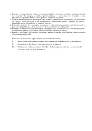 e) Traduzir os conhecimentos sobre a pessoa, a sociedade, a economia e práticas sociais e culturais
em condutas de indagação, análise, problematização e ação diante de situações novas,
problemas ou questões de vida social, política, econômica e cultural.
f) Entender os princípios das tecnologias associadas ao conhecimento do indivíduo, da sociedade e
da cultura, entre as quais as de planejamento, organização, gestão, trabalho de equipe e
associá-las aos problemas que se propõem resolver.
g) Entender o impacto das tecnologias associadas às ciências humanas sobre sua vida pessoal, os
processos de produção, o desenvolvimento do conhecimento e a vida social.
h) Entender a importância das tecnologias contemporâneas de comunicação e informação para o
planejamento, gestão, organização, fortalecimento do trabalho de equipe.
i) Aplicar as tecnologias das ciências humanas e sociais na escola, no trabalho e outros contextos
relevantes para sua vida.
Ao final do ensino médio, espera-se que o educando demonstre:
I. Domínio dos princípios científicos e tecnológicos que presidem a produção moderna;
II. Conhecimento das formas contemporâneas de linguagem;
III. Domínio dos conhecimentos de Filosofia e de Sociologia necessários ao exercício da
cidadania. (art. 36, § 1º, da LDBEN)
 