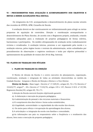 VI – PROCEDIMENTOS PARA AVALIAÇÃO E ACOMPANHAMENTO DOS OBJETIVOS E
METAS A SEREM ALCANÇADOS PELA ESCOLA.
Os integrantes da U.E. acompanharão o desenvolvimento do plano escolar através
das reuniões de HTPCS, APM, Conselho de Escola.
A avaliação deverá se dar continuamente se redimensionando para atingir as metas
propostas de aquisição de conteúdos. Direção e coordenação acompanharão o
desenvolvimento do Plano Escolar, de acordo com o Regimento próprio, avaliando, criando
condições adequadas para a realização de projetos pedagógicos de forma coletiva,
harmoniosa e participativa. Os moldes ultrapassados de avaliação serão cuidadosamente
revistos e erradicados. A avaliação interna, processo a ser organizado pela escola e a
avaliação externa, pelos órgãos locais e centrais da administração, serão subsidiados por
procedimentos de observações e registros contínuos e terão por objetivo primordial o
aprimoramento da qualidade de ensino (Art.38 do Reg. Interno).
VII- PLANOS DE TRABALHO DOS NÚCLEOS
1- PLANO DE TRABALHO DA DIREÇÃO
O Núcleo de direção da Escola é o centro executivo do planejamento, organização,
coordenação, avaliação e integração de todas as atividades desenvolvidas no âmbito da
Unidade Escolar. Integram o Núcleo de Direção o Diretor e o Vice-Diretor.
Diretor de Escola – Base Legal – Decreto nº 17.329/81, artigos 64, 72 e 73; Decreto nº
10.623/77, artgos7º , 48 e Decreto nº 7.510/76, artigos 145 e 147, Parecer C.E.E. nº 67/98;
Regimento Escolar/04, artigos 69, 70 e 71.
A direção da Escola exercerá funções objetivando garantir:
a)- A elaboração e execução da proposta pedagógica;
b)-A administração do pessoal e dos recursos materiais e financeiros;
c)-O cumprimento dos dias letivos e horas aulas estabelecidos;
d)-A legalidade, autenticidade e a regularidade da vida escolar dos alunos;
e)- Os meios para reforço e recuperação da aprendizagem dos alunos;
f)-A articulação e a integração da escola com famílias e comunidade;
g)-As informações aos pais ou responsáveis sobre a freqüência e o rendimento dos
alunos, bem como a execução da proposta pedagógica;
 