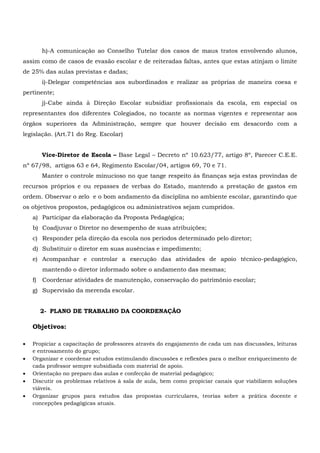 h)-A comunicação ao Conselho Tutelar dos casos de maus tratos envolvendo alunos,
assim como de casos de evasão escolar e de reiteradas faltas, antes que estas atinjam o limite
de 25% das aulas previstas e dadas;
i)-Delegar competências aos subordinados e realizar as próprias de maneira coesa e
pertinente;
j)-Cabe ainda à Direção Escolar subsidiar profissionais da escola, em especial os
representantes dos diferentes Colegiados, no tocante as normas vigentes e representar aos
órgãos superiores da Administração, sempre que houver decisão em desacordo com a
legislação. (Art.71 do Reg. Escolar)
Vice-Diretor de Escola – Base Legal – Decreto nº 10.623/77, artigo 8º, Parecer C.E.E.
nº 67/98, artigos 63 e 64, Regimento Escolar/04, artigos 69, 70 e 71.
Manter o controle minucioso no que tange respeito às finanças seja estas provindas de
recursos próprios e ou repasses de verbas do Estado, mantendo a prestação de gastos em
ordem. Observar o zelo e o bom andamento da disciplina no ambiente escolar, garantindo que
os objetivos propostos, pedagógicos ou administrativos sejam cumpridos.
a) Participar da elaboração da Proposta Pedagógica;
b) Coadjuvar o Diretor no desempenho de suas atribuições;
c) Responder pela direção da escola nos períodos determinado pelo diretor;
d) Substituir o diretor em suas ausências e impedimento;
e) Acompanhar e controlar a execução das atividades de apoio técnico-pedagógico,
mantendo o diretor informado sobre o andamento das mesmas;
f) Coordenar atividades de manutenção, conservação do patrimônio escolar;
g) Supervisão da merenda escolar.
2- PLANO DE TRABALHO DA COORDENAÇÃO
Objetivos:
 Propiciar a capacitação de professores através do engajamento de cada um nas discussões, leituras
e entrosamento do grupo;
 Organizar e coordenar estudos estimulando discussões e reflexões para o melhor enriquecimento de
cada professor sempre subsidiada com material de apoio.
 Orientação no preparo das aulas e confecção de material pedagógico;
 Discutir os problemas relativos à sala de aula, bem como propiciar canais que viabilizem soluções
viáveis.
 Organizar grupos para estudos das propostas curriculares, teorias sobre a prática docente e
concepções pedagógicas atuais.
 
