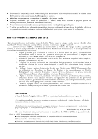  Proporcionar capacitação aos professores para desenvolver sua competência leitora e escrita a fim
de transferir essa competência também para os alunos.
 Viabilizar propostas que proporcione o trabalho coletivo na escola.
 Propiciar momentos que levem os professores a refletir sobre suas práticas e projetar planos de
aperfeiçoamento delas, visando à melhora de suas aulas;
 Promover estudos relacionados a novas práticas de ensino e avaliação da aprendizagem
 Propiciar um ambiente de valorização das práticas docentes, enfatizando a importância do trabalho coletivo, a
necessidade de uma aprendizagem contínua, trabalhando a auto-estima e valorização do profissional.
Plano de Trabalho das HTPCs para 2011
Questionamentos que motivarão o nosso trabalho: “Como trazer a equipe escolar para a reflexão sobre
a prática?”, “Como estimular a competência leitora e escritora da equipe escolar?”
Desenvolver nas HTPCs, atividades que estimularão a reflexão da equipe escolar, a produção
coletiva, o estudo compartilhado e o desenvolvimento de técnicas de motivação, os quais poderão ser
trabalhados também com os alunos:
1. Propor questões que estimulem a reflexão e o debate entre os pares, posteriormente
socializadas, com o intuito de garantir exposição de pensamentos a respeito das
verdadeiras concepções sobre a educação e a sua prática.
2. Reproduzir nas HTPC, situações de sala de aula, para análise e propostas metodológicas,
visando embasamento teórico.
3. Trabalho em grupos, utilizando as concepções dos educadores, como suporte para a
produção coletiva de textos, caracterizando o perfil dos educadores desta unidade
escolar;
3. Utilizar textos e vídeos do curso de Gestão para Diretores, da REDEFOR, em especifico
os utilizados na disciplina “A Gestão do Ensino e da Aprendizagem no Projeto
Pedagógico”, com o objetivo de realizar estudos coletivos, discussões em grupo, trocas de
experiências, reflexões sobre a prática, produção de novos textos.
4. Após os estudos realizados, analisar e reescrever os textos produzidos pelos docentes,
utilizando de um senso crítico e reflexivo, na expectativa de apresentação de propostas
claras, objetivas, pautadas em conhecimentos científicos, visando posteriormente, servir
de base para novas pesquisas e leituras sobre o assunto.
5. Formar equipes através de lideranças docentes, para discutir as necessidades físicas e
materiais, planejando ações à serem aplicadas em sala de aula.
ORGANIZAÇÃO:
As Horas de Trabalho Pedagógico Coletivo - HTPC - se caracterizam fundamentalmente como espaço de:
- Formação continuada dos educadores, propulsor de momentos privilegiados de estudos, discussão e reflexão do
currículo e melhoria da prática docente;
- Trabalho coletivo de caráter estritamente pedagógico, destinado à discussão, acompanhamento e avaliação da
proposta pedagógica da escola e do desempenho escolar do aluno.
(Comunicado Cenp de 06/02/2009)
Elas terão duração de 3 horas, com funcionamento às terças-feiras, das 9h00 às 12h00 e às quartas-feiras, das
15h40 às 18h40, divididas da seguinte forma:
● 1 hora para preparo das aulas, interação entre as disciplinas, seleção e confecção de materiais.
●1 hora de estudos e formação coletiva;
●1 hora para acompanhamento dos projetos, troca de experiências, planejamento e avaliação coletiva;
 