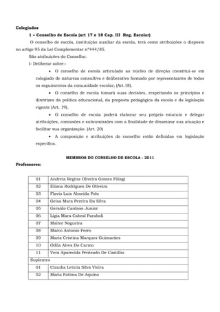 Colegiados
1 – Conselho de Escola (art 17 e 18 Cap. III Reg. Escolar)
O conselho de escola, instituição auxiliar da escola, terá como atribuições o disposto
no artigo 95 da Lei Complementar nº444/85.
São atribuições do Conselho:
l- Deliberar sobre:-
 O conselho de escola articulado ao núcleo de direção constitui-se em
colegiado de natureza consultiva e deliberativa formado por representantes de todos
os seguimentos da comunidade escolar; (Art.18).
 O conselho de escola tomará suas decisões, respeitando os princípios e
diretrizes da política educacional, da proposta pedagógica da escola e da legislação
vigente (Art. 19).
 O conselho de escola poderá elaborar seu próprio estatuto e delegar
atribuições, comissões e subcomissões com a finalidade de dinamizar sua atuação e
facilitar sua organização. (Art. 20)
 A composição e atribuições do conselho estão definidas em legislação
específica.
MEMBROS DO CONSELHO DE ESCOLA - 2011
Professores:
01 Andreia Regina Oliveira Gomes Filiagi
02 Eliana Rodrigues De Oliveira
03 Flavio Luis Almeida Polo
04 Geisa Mara Pereira Da Silva
05 Geraldo Cardoso Junior
06 Ligia Mara Cabral Paraboli
07 Maitee Nogueira
08 Marco Antonio Ferro
09 Maria Cristina Marques Guimarães
10 Odila Alves Do Carmo
11 Vera Aparecida Penteado De Castilho
Suplentes
01 Claudia Leticia Silva Vieira
02 Maria Fatima De Aquino
 