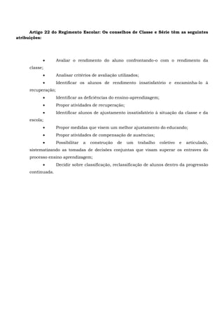 Artigo 22 do Regimento Escolar: Os conselhos de Classe e Série têm as seguintes
atribuições:
 Avaliar o rendimento do aluno confrontando-o com o rendimento da
classe;
 Analisar critérios de avaliação utilizados;
 Identificar os alunos de rendimento insatisfatório e encaminha-lo à
recuperação;
 Identificar as deficiências do ensino-aprendizagem;
 Propor atividades de recuperação;
 Identificar alunos de ajustamento insatisfatório à situação da classe e da
escola;
 Propor medidas que visem um melhor ajustamento do educando;
 Propor atividades de compensação de ausências;
 Possibilitar a construção de um trabalho coletivo e articulado,
sistematizando as tomadas de decisões conjuntas que visam superar os entraves do
processo ensino aprendizagem;
 Decidir sobre classificação, reclassificação de alunos dentro da progressão
continuada.
 