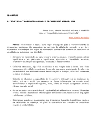 IX- ANEXOS
1 - PROJETO POLÍTICO PEDAGÓGICO DA E. E. DR. WALDEMIRO NAFFAH – 2011
“Povos livres, lembrai-vos desta máxima: A liberdade
pode ser conquistada, mas nunca recuperada.”
Jean Jacques Rousseau
Missão: Transformar a escola num lugar privilegiado para o desenvolvimento do
pensamento autônomo, tão necessário ao exercício da cidadania; aprender a ser livre,
respeitando as diferenças e as regras de convivência; colocando-se a serviço da construção da
identidade, da autonomia e da liberdade.
 Aprimorar as capacidades de agir, pensar e atuar no mundo, e também como atribuir
significados e ser percebido e significados, apreender a diversidade, situar-se,
estabelecer co-relações interpessoais, inserindo-se nesse contexto;
 Construir identidade, agir com autonomia e em relação com o outro, bem como
incorporar a diversidade, conscientes de que são bases para a construção de valores de
pertencimento e de responsabilidade, essenciais para a inserção cidadã nas dimensões
sociais e produtivas.
 Garantir ao educando a capacidade de reconhecer e interagir com as mudanças de
ordem política e social que ocorrem de forma ininterrupta no mundo atual,
desenvolvendo a capacidade cognitiva, física, afetiva de relação interpessoal, estética,
ética de inserção social.
 Apropriar conhecimentos relativos à complexidade da vida cultural em suas dimensões
sociais, político – econômicas e tecnológicos, bem como da multiplicidade de linguagens
e códigos no cotidiano.
 Oportunizar as relações interpessoais que favoreçam a formação do espírito de equipe e
da capacidade de liderança, as quais se concretizam nas atitudes de cooperação,
respeito e solidariedade.
 