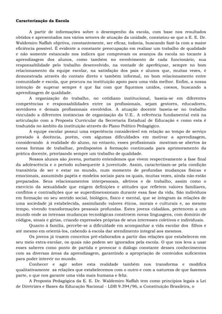 Caracterização da Escola
A partir de informações sobre o desempenho da escola, com base nos resultados
obtidos e apresentados nos vários setores de atuação da unidade, constatou-se que a E. E. Dr.
Waldemiro Naffah objetiva, constantemente, ser eficaz, todavia, buscando fazê-la com a maior
eficiência possível. É evidente a constante preocupação em realizar um trabalho de qualidade
e não somente estancado nos índices que comprovam os avanços da escola no tocante à
aprendizagem dos alunos, como também no envolvimento de cada funcionário, sua
responsabilidade pelo trabalho desenvolvido, na vontade de aperfeiçoar, sempre no bom
relacionamento da equipe escolar, na satisfação dos pais e alunos que, muitas vezes, é
demonstrada através do contato direto e também informal, no bom relacionamento entre
comunidade e escola, que procura na instituição apoio para uma vida melhor. Enfim, a nossa
intenção de superar sempre é que faz com que fiquemos unidos, coesos, buscando a
aprendizagem de qualidade.
A organização do trabalho, no cotidiano institucional, baseia-se em diferentes
competências e responsabilidades entre os profissionais, sejam gestores, educadores,
servidores e demais profissionais envolvidos. A atuação docente baseia-se no trabalho
vinculado a diferentes instâncias de organização da U.E.. A referência fundamental está na
articulação com a Proposta Curricular da Secretaria Estadual de Educação e como esta é
traduzida no âmbito da instituição através do Plano Político Pedagógico.
A equipe escolar possui uma experiência considerável em relação ao tempo de serviço
prestado à docência, porém, com algumas dificuldades em motivar a aprendizagem,
considerando à realidade do aluno, no entanto, esses profissionais mostram-se abertos às
novas formas de trabalhar, predispostos à formação continuada para aprimoramento da
prática docente, priorizando sempre um trabalho de qualidade.
Nossos alunos são jovens, portanto entendemos que vivem respectivamente a fase final
da adolescência e o período subsequente à juventude. Assim, caracterizam-se pela condição
transitória de ser e estar no mundo, num momento de profundas mudanças físicas e
emocionais, assumindo papéis e modelos sociais para os quais, muitas vezes, ainda não estão
preparados. Seus relacionamentos interpessoais, afetivos e de trabalho, assim como o
exercício da sexualidade que exigem definições e atitudes que refletem valores familiares,
conflitos e contradições que se superdimensionam durante essa fase da vida. São indivíduos
em formação no seu sentido social, biológico, físico e mental, que se integram às relações de
uma sociedade já estabelecida, assimilando valores éticos, morais e culturais e, ao mesmo
tempo, vivendo transformações pessoais profundas. Estes jovens cidadãos, pertencem a um
mundo onde as intensas mudanças tecnológicas constroem novas linguagens, com domínio de
códigos, sinais e gírias, criando expressões próprias de seus interesses coletivos e individuais.
Quanto à família, percebe-se a dificuldade em acompanhar a vida escolar dos filhos e
até mesmo em orientá-los, cabendo à escola dar atendimento integral aos mesmos.
Os jovens já trazem conceitos pré-elaborados a partir das relações que estabelecem em
seu meio extra-escolar, os quais não podem ser ignorados pela escola. O que nos leva a usar
esses saberes como ponto de partida e provocar o diálogo constante desses conhecimentos
com as diversas áreas da aprendizagem, garantindo a apropriação de conteúdos suficientes
para poder intervir no mundo.
Conhecer e agir sobre esta realidade também nos transforma e modifica
qualitativamente as relações que estabelecemos com o outro e com a natureza de que fazemos
parte, o que nos garante uma vida mais humana e feliz.
A Proposta Pedagógica da E. E. Dr. Waldemiro Naffah tem como princípios legais a Lei
de Diretrizes e Bases da Educação Nacional - LDB 9.394/96, a Constituição Brasileira, o
 