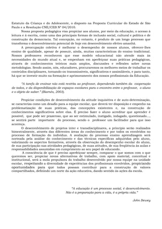 Estatuto da Criança e do Adolescente, o disposto na Proposta Curricular do Estado de São
Paulo e a Resolução CNE/CEB Nº 04/2010.
Nossa proposta pedagógica visa propiciar aos alunos, por meio da educação, o acesso à
leitura e à escrita, como uma das principais formas de inclusão social, cultural e política e de
construção da democracia. Tal concepção, no entanto, é produto de um longo processo que
transforma o desenvolvimento potencial de hoje em desenvolvimento efetivo amanhã.
A preocupação coletiva é melhorar o desempenho de nossos alunos, oferecer-lhes
ensino de qualidade, apesar de possuir, ainda, muitas características do ensino tradicional.
Nossos professores reconhecem que esse modelo educacional não atende mais às
necessidades do mundo atual e, se empenham em aperfeiçoar suas práticas pedagógicas,
através de conhecimentos teóricos mais amplos, discussões e reflexões sobre novas
metodologias. Sendo assim, nós, educadores, procuraremos os melhores meios de trabalhar os
conteúdos disciplinares, tornando-os transmissíveis, significativos e assimiláveis, e para tanto,
há que se investir muito na formação e aprimoramento dos nossos profissionais da Educação.
“A tarefa de ensinar não está restrita ao professor, dependendo também da cooperação
de todos, e da disponibilização de espaços escolares para o encontro entre o professor, o aluno
e o objeto de saber.” (Biarnès, 2003).
Propiciar condições de desenvolvimento da atitude inquisitiva e de auto-determinação,
se caracteriza como um desafio para a equipe escolar, que deverá ter disposição e empenho na
problematização de suas práticas, das concepções existentes e, na construção de
conhecimentos significativos sobre elas. É preciso fazer o aluno acreditar que aprender é
possível, que pode ser prazeroso, que ao ser estimulado, instigado, indagado, questionado...,
se sentirá parte importante do processo, sendo o professor um facilitador para que isso
aconteça.
O desenvolvimento de projetos inter e transdisciplinares, a princípio serão realizados
bimestralmente, através das diferentes áreas do conhecimento e por todos os envolvidos no
processo de formação do indivíduo. A avaliação do processo ensino aprendizagem será
norteada pela análise do conhecimento e das técnicas específicas adquiridas pelo aluno,
valorizando os aspectos formativos, através da observação do desempenho escolar do aluno,
de sua participação nas atividades pedagógicas, de suas atitudes, de sua freqüência às aulas e
responsabilidades assumidas em cumprimento ao seu papel de educando.
A consciência de que é preciso aperfeiçoar sempre, comparar o que somos com o que
queremos ser, propiciar novas alternativas de trabalho, com apoio material, conceitual e
institucional, será a mola propulsora do trabalho desenvolvido por nossa equipe na unidade
escolar, respeitando a diversidade de experiências dos profissionais envolvidos, propiciando
oportunidades para que todos possam contribuir para a construção de valores
compartilhados, definindo um norte da ação educativa, dando sentido às ações da escola.
“A educação é um processo social, é desenvolvimento.
Não é a preparação para a vida, é a própria vida.”
John Dewey
 