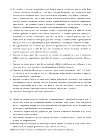 p) Ser assíduo e pontual, atendendo ao seu horário para a entrada em sala de aula. Para
evitar os tumultos e os problemas com as fechaduras das portas, haverá dois sinais para
marcar tanto o início das aulas como o retorno após o intervalo. Desta forma, o professor
deverá encaminhar-se para a sala na qual ministrará aulas ao ouvir o primeiro sinal,
devendo aguardar na porta os alunos, tendo a responsabilidade de chamá-los, colocando-os
para dentro. Ao professor caberá a função de estabelecer com os alunos o tempo de
tolerância para estas entradas, deixando isto claro em contratos pedagógicos;
q) Garantir em sala de aula um ambiente salutar e harmonioso para que todos os alunos
possam aprender. Se entrar numa classe tumultuada, o professor precisará organizá-la,
acalmando os alunos, conversando com eles, de forma a fazê-los perceber que há a
necessidade do esforço de todos para que isso aconteça. Também deverá se preocupar em
deixar, ao sair, a sala organizada para que o professor da aula seguinte encontre-a assim;
r) Zelar, juntamente com os alunos, pela limpeza e organização de todo ambiente escolar, com
especial atenção para a sala de aula, não deixando os alunos mascarem chicletes ou
ingerirem qualquer outro alimento durante as aulas;
s) Orientar os alunos para não rabiscarem as carteiras ou depredarem o que é patrimônio
público como os computadores, aparelhos de imagem e som, armários, cortinas, vidraças,
etc;
t) Orientar os alunos para o uso do seu material didático, solicitando que coloquem o seu
nome nos livros e nas apostilas, evitando rasgá-las ao final do bimestre;
u) Organizar a saída dos alunos para o banheiro e para tomar água apenas na 2ª e 5ª aulas,
permitindo a ida de apenas um por vez. Nas demais aulas, somente autorizar a saída se
houver realmente a nessedidade;
v) Agendar, com antecedência, os espaços da Sala de Vídeo ou de Informática, observando as
providências as serem tomadas para sua utilização bem como garantindo que as mesmas
estejam organizadas após o seu uso. Para a Sala de Informática, conversar com os
estagiários a fim de fazer o agendamento e solicitar a ajuda para utilização;
w) Orientar os alunos para a utilização da biblioteca...
x) Utilizar os equipamentos da escola com responsabilidade, guardando-os após o uso. O
mesmo deve se dar com os materiais didáticos (dicionários, atlas, mapas, livros, carrinho de
leitura, compassos, réguas, etc) os quais devem ser organizados para serem devolvidos aos
seus lugares, observando-se a sua conservação;
y) Chamar um inspetor sempre que precisar, por urgência, ausentar-se da sala de aula, nunca
deixando os alunos sozinhos;
z) Estar atendo à frequência de seus alunos, avisando a coordenação ou a Direção da escola
quando houver problemas;
aa) Atender aos pais de alunos nas Reuniões de Pais e Mestres ou nas HTPCs, de acordo com a
necessidade, ou sempre que solicitado pela Direção da Escola;
bb)Evitar de dar ao aluno a incumbência de passar os conteúdos na lousa;
 