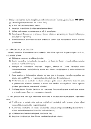 3 – Para poder exigir do aluno disciplina, o professor deve dar o exemplo, portanto, ele NÃO DEVE:
g) Utilizar aparelhos celulares em sala de aula;
h) Fumar nas dependências da escola;
i) Aguardar os sinais de término das aulas nas portas;
j) Utilizar palavras de ofensivas para se referir aos alunos;
k) Jamais punir fisicamente os alunos, evitando situações que podem ser interpretadas como
contato físico agressivo;
l) Evitar conversas desnecessárias nas portas das classes com funcionários, alunos e outros
professores;
III – DOCUMENTOS ESCOLARES
1 - Para a execução de um bom trabalho docente, com vistas a garantir a aprendizagem do aluno,
o professor deverá:
g) Elaborar e cumprir o seu Plano de Aula;
h) Manter em ordem e atualizados os registros no Diário de Classe, evitando utilizar canetas
coloridas ou efetuar rasuras;
i) Entregar os documentos escolares (tarjetas, Diários de Classe, Relatórios sobre
Comportamento e Desempenho de alunos, etc) sempre de acordo com o prazo solicitado ou
combinado;
j) Ficar atentos às informações afixadas na sala dos professores e àquelas passadas nas
pautas para as HTPCs, se responsabilizando pela leitura destes informes;
k) Prestar atenção aos atestados escolares entregues pelos alunos à Secretaria da escola. Com
a apresentação do devido atestado, os alunos têm direito à realização das tarefas e provas
por eles perdidas nos dias em que faltaram;
l) Colaborar com a Direção da escola na entrega de Comunicados para os pais dos alunos,
orientando estes a fazerem a entrega corretamente;
2 – Para garantir que não haja problemas no tocante a sua documentação pessoal, o professor
deve:
e) Providenciar o horário da(s) outra(s) unidade(s) escolar(es) onde leciona, seja(m) ela(s)
estadual(is), municipal(is) ou particular(es);
f) Manter seu prontuário em ordem, atualizando a documentação solicitada pela secretaria e
nunca retirando nenhum documento sem autorização;
g) Trazer documentos escolares (B.O., Atestados, etc) ...
h) Requerer o deferimento da(s) falta(s) no dia subseqüente a ela(s);
 