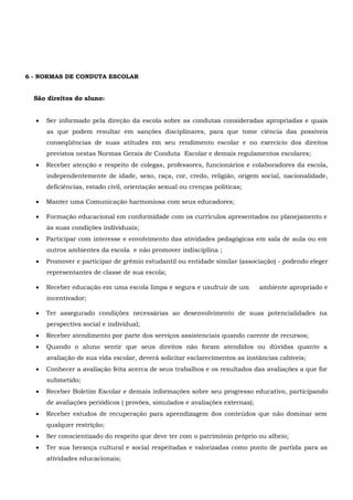 6 - NORMAS DE CONDUTA ESCOLAR
São direitos do aluno:
 Ser informado pela direção da escola sobre as condutas consideradas apropriadas e quais
as que podem resultar em sanções disciplinares, para que tome ciência das possíveis
conseqüências de suas atitudes em seu rendimento escolar e no exercício dos direitos
previstos nestas Normas Gerais de Conduta Escolar e demais regulamentos escolares;
 Receber atenção e respeito de colegas, professores, funcionários e colaboradores da escola,
independentemente de idade, sexo, raça, cor, credo, religião, origem social, nacionalidade,
deficiências, estado civil, orientação sexual ou crenças políticas;
 Manter uma Comunicação harmoniosa com seus educadores;
 Formação educacional em conformidade com os currículos apresentados no planejamento e
às suas condições individuais;
 Participar com interesse e envolvimento das atividades pedagógicas em sala de aula ou em
outros ambientes da escola e não promover indisciplina ;
 Promover e participar de grêmio estudantil ou entidade similar (associação) - podendo eleger
representantes de classe de sua escola;
 Receber educação em uma escola limpa e segura e usufruir de um ambiente apropriado e
incentivador;
 Ter assegurado condições necessárias ao desenvolvimento de suas potencialidades na
perspectiva social e individual;
 Receber atendimento por parte dos serviços assistenciais quando carente de recursos;
 Quando o aluno sentir que seus direitos não foram atendidos ou dúvidas quanto a
avaliação de sua vida escolar, deverá solicitar esclarecimentos as instâncias cabíveis;
 Conhecer a avaliação feita acerca de seus trabalhos e os resultados das avaliações a que for
submetido;
 Receber Boletim Escolar e demais informações sobre seu progresso educativo, participando
de avaliações periódicos ( provões, simulados e avaliações externas);
 Receber estudos de recuperação para aprendizagem dos conteúdos que não dominar sem
qualquer restrição;
 Ser conscientizado do respeito que deve ter com o patrimônio próprio ou alheio;
 Ter sua herança cultural e social respeitadas e valorizadas como ponto de partida para as
atividades educacionais;
 