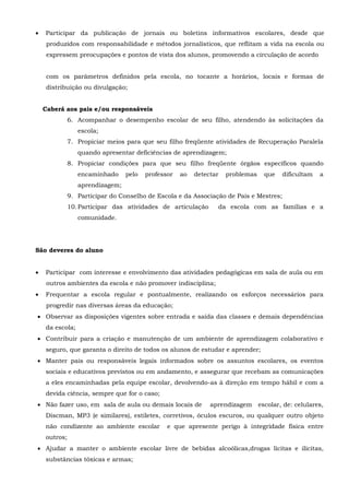  Participar da publicação de jornais ou boletins informativos escolares, desde que
produzidos com responsabilidade e métodos jornalísticos, que reflitam a vida na escola ou
expressem preocupações e pontos de vista dos alunos, promovendo a circulação de acordo
com os parâmetros definidos pela escola, no tocante a horários, locais e formas de
distribuição ou divulgação;
Caberá aos pais e/ou responsáveis
6. Acompanhar o desempenho escolar de seu filho, atendendo às solicitações da
escola;
7. Propiciar meios para que seu filho freqüente atividades de Recuperação Paralela
quando apresentar deficiências de aprendizagem;
8. Propiciar condições para que seu filho freqüente órgãos específicos quando
encaminhado pelo professor ao detectar problemas que dificultam a
aprendizagem;
9. Participar do Conselho de Escola e da Associação de Pais e Mestres;
10.Participar das atividades de articulação da escola com as famílias e a
comunidade.
São deveres do aluno
 Participar com interesse e envolvimento das atividades pedagógicas em sala de aula ou em
outros ambientes da escola e não promover indisciplina;
 Frequentar a escola regular e pontualmente, realizando os esforços necessários para
progredir nas diversas áreas da educação;
 Observar as disposições vigentes sobre entrada e saída das classes e demais dependências
da escola;
 Contribuir para a criação e manutenção de um ambiente de aprendizagem colaborativo e
seguro, que garanta o direito de todos os alunos de estudar e aprender;
 Manter pais ou responsáveis legais informados sobre os assuntos escolares, os eventos
sociais e educativos previstos ou em andamento, e assegurar que recebam as comunicações
a eles encaminhadas pela equipe escolar, devolvendo-as à direção em tempo hábil e com a
devida ciência, sempre que for o caso;
 Não fazer uso, em sala de aula ou demais locais de aprendizagem escolar, de: celulares,
Discman, MP3 (e similares), estiletes, corretivos, óculos escuros, ou qualquer outro objeto
não condizente ao ambiente escolar e que apresente perigo à integridade física entre
outros;
 Ajudar a manter o ambiente escolar livre de bebidas alcoólicas,drogas lícitas e ilícitas,
substâncias tóxicas e armas;
 