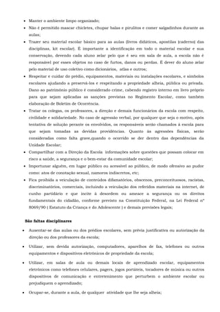  Manter o ambiente limpo organizado;
 Não é permitido mascar chicletes, chupar balas e pirulitos e comer salgadinhos durante as
aulas;
 Trazer seu material escolar básico para as aulas (livros didáticos, apostilas (caderno) das
disciplinas, kit escolar). É importante a identificação em todo o material escolar e sua
conservação, devendo cada aluno zelar pelo que é seu em sala de aula, a escola não é
responsável por esses objetos no caso de furtos, danos ou perdas. É dever do aluno zelar
pelo material de uso coletivo como dicionários, atlas e outros;
 Respeitar e cuidar do prédio, equipamentos, materiais ou instalações escolares, e símbolos
escolares ajudando a preservá-los e respeitando a propriedade alheia, pública ou privada.
Dano ao patrimônio público é considerado crime, cabendo registro interno em livro próprio
para que sejam aplicadas as sanções previstas no Regimento Escolar, como também
elaboração de Boletim de Ocorrência.
 Tratar os colegas, os professores, a direção e demais funcionários da escola com respeito,
civilidade e solidariedade. No caso de agressão verbal, por qualquer que seja o motivo, após
tentativa de solução perante os envolvidos, os responsáveis serão chamados à escola para
que sejam tomadas as devidas providências. Quanto às agressões físicas, serão
consideradas como falta grave,quando o ocorrido se der dentro das dependências da
Unidade Escolar;
 Compartilhar com a Direção da Escola informações sobre questões que possam colocar em
risco a saúde, a segurança e o bem-estar da comunidade escolar;
 Importunar alguém, em lugar público ou acessível ao público, de modo ofensivo ao pudor
como: atos de conotação sexual, namoros indiscretos, etc;
 Fica proibida a veiculação de conteúdos difamatórios, obscenos, preconceituosos, racistas,
discriminatórios, comerciais, incluindo a veiculação dos referidos materiais na internet, de
cunho partidário e que incite à desordem ou ameace a segurança ou os direitos
fundamentais do cidadão, conforme previsto na Constituição Federal, na Lei Federal nº
8069/90 ( Estatuto da Criança e do Adolescente ) e demais previsões legais;
São faltas disciplinares
 Ausentar-se das aulas ou dos prédios escolares, sem prévia justificativa ou autorização da
direção ou dos professores da escola;
 Utilizar, sem devida autorização, computadores, aparelhos de fax, telefones ou outros
equipamentos e dispositivos eletrônicos de propriedade da escola;
 Utilizar, em salas de aula ou demais locais de aprendizado escolar, equipamentos
eletrônicos como telefones celulares, pagers, jogos portáteis, tocadores de música ou outros
dispositivos de comunicação e entretenimento que perturbem o ambiente escolar ou
prejudiquem o aprendizado;
 Ocupar-se, durante a aula, de qualquer atividade que lhe seja alheia;
 
