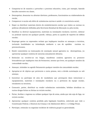  Comportar-se de maneira a perturbar o processo educativo, como, por exemplo, fazendo
barulho excessivo em classe,
 Desrespeitar, desacatar ou afrontar diretores, professores, funcionários ou colaboradores da
escola;
 Comparecer à escola sob efeito de substâncias nocivas à saúde e à convivência social;
 Expor ou distribuir materiais dentro do estabelecimento escolar que violem as normas ou
políticas oficialmente definidas pela Secretaria Estadual da Educação ou pela escola;
 Danificar ou destruir equipamentos, materiais ou instalações escolares; escrever, rabiscar
ou produzir marcas em qualquer parede, vidraça, porta ou quadra de esportes do edifício
escolar;
 Empregar gestos ou expressões verbais que impliquem insultos ou ameaças a terceiros,
incluindo hostilidades ou intimidação mediante o uso de apelidos racistas ou
preconceituosos;
 Emitir comentários ou insinuações de conotação sexual agressiva ou desrespeitosa, ou
apresentar qualquer conduta de natureza sexualmente ofensiva;
 Estimular ou envolver-se em brigas, manifestar conduta agressiva ou promover
brincadeiras que impliquem risco de ferimentos, mesmo que leves, em qualquer membro da
comunidade escolar;
 Ameaçar, intimidar ou agredir fisicamente qualquer membro da comunidade escolar;
 Apropriar-se de objetos que pertencem a outra pessoa, sem a devida autorização ou sob
ameaça;
 Incentivar ou participar de atos de vandalismo que provoquem dano intencional a
equipamentos, materiais e instalações escolares ou a pertences da equipe escolar,
estudantes ou terceiros;
 Consumir, portar, distribuir ou vender substâncias controladas, bebidas alcoólicas ou
outras drogas lícitas ou ilícitas no recinto escolar;
 Portar, facilitar o ingresso ou utilizar qualquer tipo de arma, ainda que não seja de fogo, no
recinto escolar;
 Apresentar qualquer conduta proibida pela legislação brasileira, sobretudo que viole a
Constituição Federal, o Estatuto da Criança e do Adolescente (ECA ) e o Código Penal;
 Participar, estimular ou organizar incidente de violência grupal ou generalizada.
 
