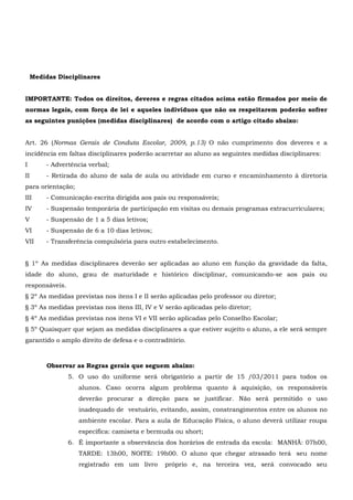 Medidas Disciplinares
IMPORTANTE: Todos os direitos, deveres e regras citados acima estão firmados por meio de
normas legais, com força de lei e aqueles indivíduos que não os respeitarem poderão sofrer
as seguintes punições (medidas disciplinares) de acordo com o artigo citado abaixo:
Art. 26 (Normas Gerais de Conduta Escolar, 2009, p.13) O não cumprimento dos deveres e a
incidência em faltas disciplinares poderão acarretar ao aluno as seguintes medidas disciplinares:
I - Advertência verbal;
II - Retirada do aluno de sala de aula ou atividade em curso e encaminhamento à diretoria
para orientação;
III - Comunicação escrita dirigida aos pais ou responsáveis;
IV - Suspensão temporária de participação em visitas ou demais programas extracurriculares;
V - Suspensão de 1 a 5 dias letivos;
VI - Suspensão de 6 a 10 dias letivos;
VII - Transferência compulsória para outro estabelecimento.
§ 1º As medidas disciplinares deverão ser aplicadas ao aluno em função da gravidade da falta,
idade do aluno, grau de maturidade e histórico disciplinar, comunicando-se aos pais ou
responsáveis.
§ 2º As medidas previstas nos itens I e II serão aplicadas pelo professor ou diretor;
§ 3º As medidas previstas nos itens III, IV e V serão aplicadas pelo diretor;
§ 4º As medidas previstas nos itens VI e VII serão aplicadas pelo Conselho Escolar;
§ 5º Quaisquer que sejam as medidas disciplinares a que estiver sujeito o aluno, a ele será sempre
garantido o amplo direito de defesa e o contraditório.
Observar as Regras gerais que seguem abaixo:
5. O uso do uniforme será obrigatório a partir de 15 /03/2011 para todos os
alunos. Caso ocorra algum problema quanto à aquisição, os responsáveis
deverão procurar a direção para se justificar. Não será permitido o uso
inadequado de vestuário, evitando, assim, constrangimentos entre os alunos no
ambiente escolar. Para a aula de Educação Física, o aluno deverá utilizar roupa
específica: camiseta e bermuda ou short;
6. É importante a observância dos horários de entrada da escola: MANHÃ: 07h00,
TARDE: 13h00, NOITE: 19h00. O aluno que chegar atrasado terá seu nome
registrado em um livro próprio e, na terceira vez, será convocado seu
 