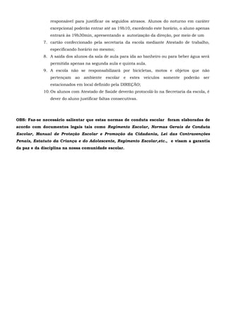 responsável para justificar os seguidos atrasos. Alunos do noturno em caráter
excepcional poderão entrar até as 19h10, excedendo este horário, o aluno apenas
entrará às 19h30min, apresentando a autorização da direção, por meio de um
7. cartão confeccionado pela secretaria da escola mediante Atestado de trabalho,
especificando horário no mesmo;
8. A saída dos alunos da sala de aula para ida ao banheiro ou para beber água será
permitida apenas na segunda aula e quinta aula.
9. A escola não se responsabilizará por bicicletas, motos e objetos que não
pertençam ao ambiente escolar e estes veículos somente poderão ser
estacionados em local definido pela DIREÇÃO;
10.Os alunos com Atestado de Saúde deverão protocolá-lo na Secretaria da escola, é
dever do aluno justificar faltas consecutivas.
OBS: Faz-se necessário salientar que estas normas de conduta escolar foram elaboradas de
acordo com documentos legais tais como Regimento Escolar, Normas Gerais de Conduta
Escolar, Manual de Proteção Escolar e Promoção da Cidadania, Lei das Contravenções
Penais, Estatuto da Criança e do Adolescente, Regimento Escolar,etc., e visam a garantia
da paz e da disciplina na nossa comunidade escolar.
 