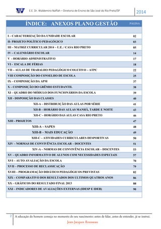E.E. Dr. Waldemiro Naffah – Diretoria de Ensino de São José do Rio Preto/SP
2014
2 A educação do homem começa no momento do seu nascimento; antes de falar, antes de entender, já se instrui.
Jean-Jacques Rousseau
ÍNDICE: ANEXOS PLANO GESTÃO PÁGINA
I – CARACTERIZAÇÃO DA UNIDADE ESCOLAR 02
II- PROJETO POLÍTICO PEDAGÓGICO 03
III – MATRIZ CURRICULAR 2014 – U.E. / CASA RIO PRETO 05
IV – CALENDÁRIO ESCOLAR 14
V - HORÁRIO ADMINISTRATIVO 17
VI - ESCALA DE FÉRIAS 18
VII – AULAS DE TRABALHO PEDAGÓGICO COLETIVO – ATPC 22
VIII COMPOSIÇÃO DO CONSELHO DE ESCOLA 25
IX – COMPOSIÇÃO DA APM 37
X – COMPOSIÇÃO DO GRÊMIO ESTUDANTIL 38
XI – QUADRO DO MÓDULO DOS FUNCIONÁRIOS DA ESCOLA 39
XII - DISPOSIÇÃO DAS CLASSES 40
XII-A – DISTRIBUIÇÃO DAS AULAS POR SÉRIE 41
XII-B – HORÁRIO DAS AULAS MANHÃ, TARDE E NOITE 43
XII-C – HORÁRIO DAS AULAS CASA RIO PRETO 46
XIII - PROJETOS 47
XIII-A – SAPES 48
XIII-B – MAIS EDUCAÇÃO 49
XIII-C – ATIVIDADES CURRICULARES DESPORTIVAS 50
XIV – NORMAS DE CONVIVÊNCIA ESCOLAR – DOCENTES 51
XIV-A – NORMAS DE CONVIVÊNCIA ESCOLAR – DISCENTES 53
XV – QUADRO INFORMATIVO DE ALUNOS COM NECESSIDADES ESPECIAIS 57
XVI – AUTO AVALIAÇÃO DA ESCOLA 70
XVII – PROCESSO DE RECLASSICAÇÃO 79
XVIII – PROGRAMAÇÃO DIDÁTICO PEDAGÓGICOS PREVISTAS 82
XIX – COMPARATIVO DOS RESULTADOS DOS ULTIMOS QUATROS ANOS 86
XX – GRÁFICOS DO RESULTADO FINAL 2013 88
XXI – INDICADORES DE AVALIAÇÕES EXTERNAS (IDESP E IDEB) 90
 