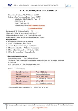 E.E. Dr. Waldemiro Naffah – Diretoria de Ensino de São José do Rio Preto/SP
2014
3 A educação do homem começa no momento do seu nascimento; antes de falar, antes de entender, já se instrui.
Jean-Jacques Rousseau
I - CARACTERIZAÇÃO DA UNIDADE ESCOLAR
Nome: Escola Estadual “Dr.Waldemiro Naffah”
Endereço: Rua Antonino da Rocha Marmo nº 3747
Vila União - São José do Rio Preto – SP –
CEP 15043-120
Fone: (17) 3236-3392
Endereço eletrônico: e908150a@see.sp.gov.br
wnaffah@gmail.com
Coordenadoria de Ensino do Interior – CEI
Diretoria de Ensino de São José do Rio Preto – SP
Dirigente de Ensino: Maria Silvia Zangrando Nakaoski
Supervisora de Ensino: Márcia Rita Mesquita Ferraz Arruda
Equipe Gestora:
 Célia Regina Pedro de Souza – Diretor
 Valcir Garcia Duarte – Vice diretor
 Andréia Regina Gomes Filiagi– Vice diretor
 Miriam Ester da Silva – PC Ensino Fundamental
 Maiza Indiara Batista Alves – PC Ensino Médio
 Cleber dos Santos Eiras – Gerente Escolar
Modalidades de atendimento:
Ensino Fundamental - Ciclo II e Ensino Médio
Serviço de Apoio Pedagógico Especializado (Sala de Recurso para Deficiente Intelectual
e Auditivo)
U.E. Vinculadora da Casa – São José do Rio Preto
Horário de funcionamento –
Atendimento ao público Secretaria: 2ª a 6ª feira: das 7h às 21h
Período Matutino 7h às 12h20min
Recreio 9h30min às 9h50min
Período Vespertino 13h às 18h20min
Recreio 15h30min às 15h50min
Período Noturno 19h às 23h
Recreio 21h15min às 21h30min
 