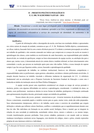 E.E. Dr. Waldemiro Naffah – Diretoria de Ensino de São José do Rio Preto/SP
2014
4 A educação do homem começa no momento do seu nascimento; antes de falar, antes de entender, já se instrui.
Jean-Jacques Rousseau
II - PROJETO POLÍTICO PEDAGÓGICO
E. E. DR. WALDEMIRO NAFFAH – 2014
“Povos livres, lembrai-vos desta máxima: A liberdade pode ser
conquistada, mas nunca recuperada.” Jean Jacques Rousseau
Justificativa
A partir de informações sobre o desempenho da escola, com base nos resultados obtidos e apresentados
nos vários setores de atuação da unidade, constatou-se que a E. E. Dr. Waldemiro Naffah objetiva, constantemente,
ser eficaz, todavia, buscando fazê-la com a maior eficiência possível. É evidente a constante preocupação em realizar
um trabalho de qualidade e não somente estancado nos índices que comprovam os avanços da escola no tocante à
aprendizagem dos alunos, como também no envolvimento de cada funcionário, sua responsabilidade pelo trabalho
desenvolvido, na vontade de aperfeiçoar, sempre no bom relacionamento da equipe escolar, na satisfação dos pais e
alunos que, muitas vezes, é demonstrada através do contato direto e também informal, no bom relacionamento entre
comunidade e escola, que procura na instituição apoio para uma vida melhor. Enfim, a nossa intenção de superar
sempre é que faz com que fiquemos unidos, coesos, buscando a aprendizagem de qualidade.
A organização do trabalho, no cotidiano institucional, baseia-se em diferentes competências e
responsabilidades entre os profissionais, sejam gestores, educadores, servidores e demais profissionais envolvidos. A
atuação docente baseia-se no trabalho vinculado a diferentes instâncias de organização da U.E.. A referência
fundamental está na articulação com a Proposta Curricular da Secretaria Estadual de Educação e como esta é
traduzida no âmbito da instituição através do Plano Político Pedagógico.
A equipe escolar possui uma experiência considerável em relação ao tempo de serviço prestado à
docência, porém, com algumas dificuldades em motivar a aprendizagem, considerando à realidade do aluno, no
entanto, esses profissionais mostram-se abertos às novas formas de trabalhar, predispostos à formação continuada
para aprimoramento da prática docente, priorizando sempre um trabalho de qualidade.
Nossos alunos são jovens, portanto caracterizam-se por vivenciar momentos de profundas mudanças
físicas e emocionais, assumindo papéis e modelos sociais para os quais, muitas vezes, ainda não estão preparados.
Seus relacionamentos interpessoais, afetivos e de trabalho, assim como o exercício da sexualidade que exigem
definições e atitudes que refletem valores familiares, conflitos e contradições que se superdimensionam durante essa
fase da vida. São indivíduos em formação no seu sentido social, biológico, físico e mental, que se integram às
relações de uma sociedade já estabelecida, assimilando valores éticos, morais e culturais e, ao mesmo tempo,
vivendo transformações pessoais profundas. Estes jovens cidadãos, pertencem a um mundo onde as intensas
mudanças tecnológicas constroem novas linguagens, com domínio de códigos, sinais e gírias, criando expressões
próprias de seus interesses coletivos e individuais.
Missão: Transformar a escola num lugar privilegiado para o desenvolvimento do pensamento
autônomo, tão necessário ao exercício da cidadania; aprender a ser livre, respeitando as diferenças e as
regras de convivência; colocando-se a serviço da construção da identidade, da autonomia e da
liberdade.
 