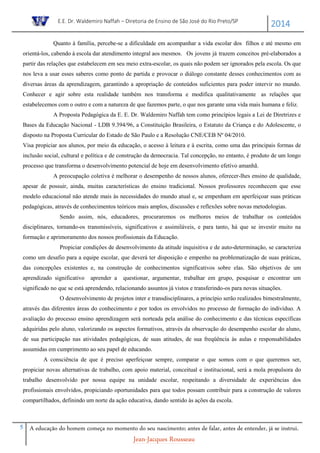 E.E. Dr. Waldemiro Naffah – Diretoria de Ensino de São José do Rio Preto/SP
2014
5 A educação do homem começa no momento do seu nascimento; antes de falar, antes de entender, já se instrui.
Jean-Jacques Rousseau
Quanto à família, percebe-se a dificuldade em acompanhar a vida escolar dos filhos e até mesmo em
orientá-los, cabendo à escola dar atendimento integral aos mesmos. Os jovens já trazem conceitos pré-elaborados a
partir das relações que estabelecem em seu meio extra-escolar, os quais não podem ser ignorados pela escola. Os que
nos leva a usar esses saberes como ponto de partida e provocar o diálogo constante desses conhecimentos com as
diversas áreas da aprendizagem, garantindo a apropriação de conteúdos suficientes para poder intervir no mundo.
Conhecer e agir sobre esta realidade também nos transforma e modifica qualitativamente as relações que
estabelecemos com o outro e com a natureza de que fazemos parte, o que nos garante uma vida mais humana e feliz.
A Proposta Pedagógica da E. E. Dr. Waldemiro Naffah tem como princípios legais a Lei de Diretrizes e
Bases da Educação Nacional - LDB 9.394/96, a Constituição Brasileira, o Estatuto da Criança e do Adolescente, o
disposto na Proposta Curricular do Estado de São Paulo e a Resolução CNE/CEB Nº 04/2010.
Visa propiciar aos alunos, por meio da educação, o acesso à leitura e à escrita, como uma das principais formas de
inclusão social, cultural e política e de construção da democracia. Tal concepção, no entanto, é produto de um longo
processo que transforma o desenvolvimento potencial de hoje em desenvolvimento efetivo amanhã.
A preocupação coletiva é melhorar o desempenho de nossos alunos, oferecer-lhes ensino de qualidade,
apesar de possuir, ainda, muitas características do ensino tradicional. Nossos professores reconhecem que esse
modelo educacional não atende mais às necessidades do mundo atual e, se empenham em aperfeiçoar suas práticas
pedagógicas, através de conhecimentos teóricos mais amplos, discussões e reflexões sobre novas metodologias.
Sendo assim, nós, educadores, procuraremos os melhores meios de trabalhar os conteúdos
disciplinares, tornando-os transmissíveis, significativos e assimiláveis, e para tanto, há que se investir muito na
formação e aprimoramento dos nossos profissionais da Educação.
Propiciar condições de desenvolvimento da atitude inquisitiva e de auto-determinação, se caracteriza
como um desafio para a equipe escolar, que deverá ter disposição e empenho na problematização de suas práticas,
das concepções existentes e, na construção de conhecimentos significativos sobre elas. São objetivos de um
aprendizado significativo aprender a questionar, argumentar, trabalhar em grupo, pesquisar e encontrar um
significado no que se está aprendendo, relacionando assuntos já vistos e transferindo-os para novas situações.
O desenvolvimento de projetos inter e transdisciplinares, a princípio serão realizados bimestralmente,
através das diferentes áreas do conhecimento e por todos os envolvidos no processo de formação do indivíduo. A
avaliação do processo ensino aprendizagem será norteada pela análise do conhecimento e das técnicas específicas
adquiridas pelo aluno, valorizando os aspectos formativos, através da observação do desempenho escolar do aluno,
de sua participação nas atividades pedagógicas, de suas atitudes, de sua freqüência às aulas e responsabilidades
assumidas em cumprimento ao seu papel de educando.
A consciência de que é preciso aperfeiçoar sempre, comparar o que somos com o que queremos ser,
propiciar novas alternativas de trabalho, com apoio material, conceitual e institucional, será a mola propulsora do
trabalho desenvolvido por nossa equipe na unidade escolar, respeitando a diversidade de experiências dos
profissionais envolvidos, propiciando oportunidades para que todos possam contribuir para a construção de valores
compartilhados, definindo um norte da ação educativa, dando sentido às ações da escola.
 