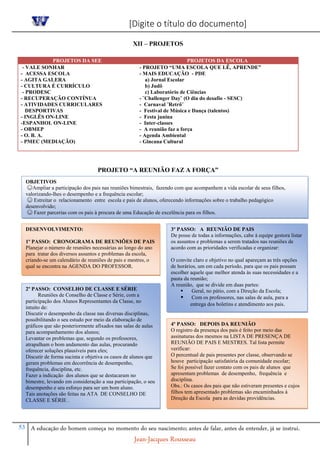 [Digite o título do documento]
53 A educação do homem começa no momento do seu nascimento; antes de falar, antes de entender, já se instrui.
Jean-Jacques Rousseau
XII – PROJETOS
PROJETOS DA SEE PROJETOS DA ESCOLA
- VALE SONHAR
- ACESSA ESCOLA
- AGITA GALERA
- CULTURA É CURRÍCULO
- PRODESC
- RECUPERAÇÃO CONTÍNUA
- ATIVIDADES CURRICULARES
DESPORTIVAS
- INGLÊS ON-LINE
-ESPANHOL ON-LINE
- OBMEP
- O. B. A.
- PMEC (MEDIAÇÃO)
- PROJETO “UMA ESCOLA QUE LÊ, APRENDE”
- MAIS EDUCAÇÃO - PDE
a) Jornal Escolar
b) Judô
c) Laboratório de Ciências
- ¨Challenger Day¨ (O dia do desafio - SESC)
- Carnaval ¨Retrô¨
- Festival de Música e Dança (talentos)
- Festa junina
- Inter-classes
- A reunião faz a força
- Agenda Ambiental
- Gincana Cultural
PROJETO “A REUNIÃO FAZ A FORÇA”
OBJETIVOS
☺Ampliar a participação dos pais nas reuniões bimestrais, fazendo com que acompanhem a vida escolar de seus filhos,
valorizando-lhes o desempenho e a frequência escolar;
☺ Estreitar o relacionamento entre escola e pais de alunos, oferecendo informações sobre o trabalho pedagógico
desenvolvido;
☺ Fazer parcerias com os pais à procura de uma Educação de excelência para os filhos.
DESENVOLVIMENTO:
1º PASSO: CRONOGRAMA DE REUNIÕES DE PAIS
Planejar o número de reuniões necessárias ao longo do ano
para tratar dos diversos assuntos e problemas da escola,
criando-se um calendário de reuniões de pais e mestres, o
qual se encontra na AGENDA DO PROFESSOR.
2º PASSO: CONSELHO DE CLASSE E SÉRIE
Reuniões de Conselho de Classe e Série, com a
participação dos Alunos Representantes da Classe, no
intuito de:
Discutir o desempenho da classe nas diversas disciplinas,
possibilitando o seu estudo por meio da elaboração de
gráficos que são posteriormente afixados nas salas de aulas
para acompanhamento dos alunos;
Levantar os problemas que, segundo os professores,
atrapalham o bom andamento das aulas, procurando
oferecer soluções plausíveis para eles;
Discutir de forma sucinta e objetiva os casos de alunos que
geram problemas em decorrência de desempenho,
frequência, disciplina, etc.
Fazer a indicação dos alunos que se destacaram no
bimestre, levando em consideração a sua participação, o seu
desempenho e seu esforço para ser um bom aluno.
Tais anotações são feitas na ATA DE CONSELHO DE
CLASSE E SÉRIE .
3º PASSO: A REUNIÃO DE PAIS
De posse de todas a informações, cabe à equipe gestora listar
os assuntos e problemas a serem tratados nas reuniões de
acordo com as prioridades verificadas e organizar:
O convite claro e objetivo no qual apareçam as três opções
de horários, um em cada período, para que os pais possam
escolher aquele que melhor atenda às suas necessidades e a
pauta da reunião;
A reunião, que se divide em duas partes:
 Geral, no pátio, com a Direção da Escola;
 Com os professores, nas salas de aula, para a
entrega dos boletins e atendimento aos pais.
4º PASSO: DEPOIS DA REUNIÃO
O registro da presença dos pais é feito por meio das
assinaturas dos mesmos na LISTA DE PRESENÇA DE
REUNIÃO DE PAIS E MESTRES. Tal lista permite
verificar:
O percentual de pais presentes por classe, observando se
houve participação satisfatória da comunidade escolar;
Se foi possível fazer contato com os pais de alunos que
apresentam problemas de desempenho, frequência e
disciplina.
Obs.: Os casos dos pais que não estiveram presentes e cujos
filhos tem apresentado problemas são encaminhados à
Direção da Escola para as devidas providências.
 