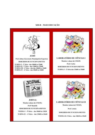XIII-B – MAIS EDUCAÇÃO
JUDÔ
Prof. Jelton (Secretaria Municipal de Esportes)
HORÁRIOS DE FUNCIONAMENTO
TURMA I - 2ª feira - das 10h00 às 12h00
TURMA II - 2ª feira - das 13h00 às 15h00
TURMA III - 4ª feira - das das 10h00 às 12h00
TURMA IV - 6ª feira - das 10h00 às 12h00
LABORATÓRIO DE CIÊNCIAS I
Monitor ( aluno da UNESP)
Prof. Carlos
HORÁRIOS DE FUNCIONAMENTO
TURMA I - 2ª-feira das 13h00 às 15h00
JORNAL
Monitor (aluno da UNESP):
Profª Danielle
HORÁRIOS DE FUNCIONAMENTO
TURMA I - 5ª-feira - das 10h40 às 12h20
TURMA II – 6ª-feira - das 13h00 às 14h40
LABORATÓRIO DE CIÊNCIAS II
Monitor (aluno da UNESP):
Prof. Leticia
HORÁRIOS DE FUNCIONAMENTO
TURMA II: 6ª feira – das 10h20 às 12h20
 