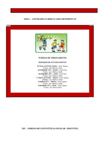 XIII-C – ATIVIDADES CURRICULARES DESPORTIVAS
XIV – NORMAS DE CONVIVÊNCIA ESCOLAR - DOCENTES
TURMAS DE TREINAMENTO
HORÁRIOS DE FUNCIONAMENTO
FUTSAL JUVENIL-MASC. - Profª Adauto
3ª-feira - das 9h50 às 11h30
HANDEBOL JUV. –MASC. - Profª Fafu
5ª-feira - das 13h00 às 14h40
HANDEBOL JUV. – FEM. - Profª Fafu
6ª-feira - das 13h00 às 14h40
T. MESA JUVENIL – MISTA - Profª Adauto
4ª feira – das 10h40 às 12h20
XADREZ JUV. – MISTA - Profª Adauto
5ª-feira - das 10h40 às 12h20
VOLEIBOL JUV.– FEM. - Profª Adauto
3ª-feira - das 7h50 às 9h30
 