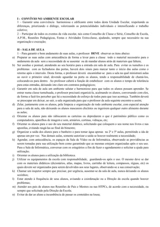 I - CONVÍVIO NO AMBIENTE ESCOLAR
1 – Garantir uma convivência harmoniosa e edificante entre todos desta Unidade Escolar, respeitando as
diferenças, priorizando o diálogo, valorizando as potencialidades individuais e intensificando o trabalho
coletivo;
2 – Participar de todos os eventos da vida escolar, tais como Conselho de Classe e Série, Conselho de Escola,
A.P.M., Reuniões Pedagógicas, Festas e Atividades Extra-classe, ajudando, sempre que necessário na sua
organização e execução;
II – SALA DE AULA
1 – Para garantir o bom andamento de suas aulas, o professor DEVE observar os itens abaixo:
a) Preparar as suas aulas com antecedência de forma a levar para a classe todo o material necessário para o
andamento da aula sem a necessidade de se ausentar ou de mandar alunos atrás de materiais que faltem;
b) Ser assíduo e pontual, atendendo ao seu horário para a entrada em sala de aula. Para evitar os tumultos e os
problemas com as fechaduras das portas, haverá dois sinais para marcar tanto o início das aulas como o
retorno após o intervalo. Desta forma, o professor deverá encaminhar-se para a sala na qual ministrará aulas
ao ouvir o primeiro sinal, devendo aguardar na porta os alunos, tendo a responsabilidade de chamá-los,
colocando-os para dentro. Ao professor caberá a função de estabelecer com os alunos o tempo de tolerância
para estas entradas, deixando isto claro em contratos pedagógicos;
c) Garantir em sala de aula um ambiente salutar e harmonioso para que todos os alunos possam aprender. Se
entrar numa classe tumultuada, o professor precisará organizá-la, acalmando os alunos, conversando com eles,
de forma a fazê-los perceber que há a necessidade do esforço de todos para que isso aconteça. Também deverá
se preocupar em deixar, ao sair, a sala organizada para que o professor da aula seguinte encontre-a assim;
d) Zelar, juntamente com os alunos, pela limpeza e organização de todo ambiente escolar, com especial atenção
para a sala de aula, não deixando os alunos mascarem chicletes ou ingerirem qualquer outro alimento durante
as aulas;
e) Orientar os alunos para não rabiscarem as carteiras ou depredarem o que é patrimônio público como os
computadores, aparelhos de imagem e som, armários, cortinas, vidraças, etc;
f) Orientar os alunos para o uso do seu material didático, solicitando que coloquem o seu nome nos livros e nas
apostilas, evitando rasgá-las ao final do bimestre;
g) Organizar a saída dos alunos para o banheiro e para tomar água apenas na 2ª e 5ª aulas, permitindo a ida de
apenas um por vez. Nas demais aulas, somente autorizar a saída se houver realmente a necessidade;
h) Agendar, com antecedência, os espaços da Sala de Vídeo ou de Informática, observando as providências as
serem tomadas para sua utilização bem como garantindo que as mesmas estejam organizadas após o seu uso.
Para a Sala de Informática, conversar com os estagiários a fim de fazer o agendamento e solicitar a ajuda para
utilização;
i) Orientar os alunos para a utilização da biblioteca.
j) Utilizar os equipamentos da escola com responsabilidade, guardando-os após o uso. O mesmo deve se dar
com os materiais didáticos (dicionários, atlas, mapas, livros, carrinho de leitura, compassos, réguas, etc) os
quais devem ser organizados para serem devolvidos aos seus lugares, observando-se a sua conservação;
k) Chamar um inspetor sempre que precisar, por urgência, ausentar-se da sala de aula, nunca deixando os alunos
sozinhos;
l) Estar atendo à frequência de seus alunos, avisando a coordenação ou a Direção da escola quando houver
problemas;
m) Atender aos pais de alunos nas Reuniões de Pais e Mestres ou nas HTPCs, de acordo com a necessidade, ou
sempre que solicitado pela Direção da Escola;
n) Evitar de dar ao aluno a incumbência de passar os conteúdos na lousa;
 