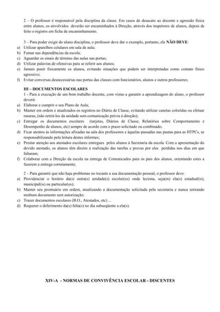 2 – O professor é responsável pela disciplina da classe. Em casos de desacato ao docente e agressão física
entre alunos, os envolvidos deverão ser encaminhados à Direção, através dos inspetores de alunos, depois de
feito o registro em ficha de encaminhamento.
3 – Para poder exigir do aluno disciplina, o professor deve dar o exemplo, portanto, ele NÃO DEVE:
a) Utilizar aparelhos celulares em sala de aula;
b) Fumar nas dependências da escola;
c) Aguardar os sinais de término das aulas nas portas;
d) Utilizar palavras de ofensivas para se referir aos alunos;
e) Jamais punir fisicamente os alunos, evitando situações que podem ser interpretadas como contato físico
agressivo;
f) Evitar conversas desnecessárias nas portas das classes com funcionários, alunos e outros professores;
III – DOCUMENTOS ESCOLARES
1 - Para a execução de um bom trabalho docente, com vistas a garantir a aprendizagem do aluno, o professor
deverá:
a) Elaborar e cumprir o seu Plano de Aula;
b) Manter em ordem e atualizados os registros no Diário de Classe, evitando utilizar canetas coloridas ou efetuar
rasuras, (não retirá-los da unidade sem comunicação prévia à direção);
c) Entregar os documentos escolares (tarjetas, Diários de Classe, Relatórios sobre Comportamento e
Desempenho de alunos, etc) sempre de acordo com o prazo solicitado ou combinado;
d) Ficar atentos às informações afixadas na sala dos professores e àquelas passadas nas pautas para as HTPCs, se
responsabilizando pela leitura destes informes;
e) Prestar atenção aos atestados escolares entregues pelos alunos à Secretaria da escola. Com a apresentação do
devido atestado, os alunos têm direito à realização das tarefas e provas por eles perdidas nos dias em que
faltaram;
f) Colaborar com a Direção da escola na entrega de Comunicados para os pais dos alunos, orientando estes a
fazerem a entrega corretamente;
2 – Para garantir que não haja problemas no tocante a sua documentação pessoal, o professor deve:
a) Providenciar o horário da(s) outra(s) unidade(s) escolar(es) onde leciona, seja(m) ela(s) estadual(is),
municipal(is) ou particular(es);
b) Manter seu prontuário em ordem, atualizando a documentação solicitada pela secretaria e nunca retirando
nenhum documento sem autorização;
c) Trazer documentos escolares (B.O., Atestados, etc) ...
d) Requerer o deferimento da(s) falta(s) no dia subseqüente a ela(s).
XIV-A - NORMAS DE CONVIVÊNCIA ESCOLAR - DISCENTES
 