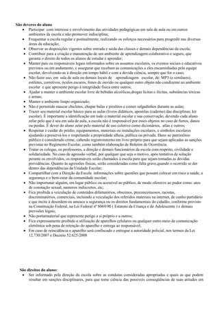 São deveres do aluno
 Participar com interesse e envolvimento das atividades pedagógicas em sala de aula ou em outros
ambientes da escola e não promover indisciplina;
 Frequentar a escola regular e pontualmente, realizando os esforços necessários para progredir nas diversas
áreas da educação;
 Observar as disposições vigentes sobre entrada e saída das classes e demais dependências da escola;
 Contribuir para a criação e manutenção de um ambiente de aprendizagem colaborativo e seguro, que
garanta o direito de todos os alunos de estudar e aprender;
 Manter pais ou responsáveis legais informados sobre os assuntos escolares, os eventos sociais e educativos
previstos ou em andamento, e assegurar que recebam as comunicações a eles encaminhadas pela equipe
escolar, devolvendo-as à direção em tempo hábil e com a devida ciência, sempre que for o caso;
 Não fazer uso, em sala de aula ou demais locais de aprendizagem escolar, de: MP3 (e similares),
estiletes, corretivos, óculos escuros, fones de ouvido ou qualquer outro objeto não condizente ao ambiente
escolar e que apresente perigo à integridade física entre outros;
 Ajudar a manter o ambiente escolar livre de bebidas alcoólicas,drogas lícitas e ilícitas, substâncias tóxicas
e armas;
 Manter o ambiente limpo organizado;
 Não é permitido mascar chicletes, chupar balas e pirulitos e comer salgadinhos durante as aulas;
 Trazer seu material escolar básico para as aulas (livros didáticos, apostilas (caderno) das disciplinas, kit
escolar). É importante a identificação em todo o material escolar e sua conservação, devendo cada aluno
zelar pelo que é seu em sala de aula, a escola não é responsável por esses objetos no caso de furtos, danos
ou perdas. É dever do aluno zelar pelo material de uso coletivo como dicionários, atlas e outros;
 Respeitar e cuidar do prédio, equipamentos, materiais ou instalações escolares, e símbolos escolares
ajudando a preservá-los e respeitando a propriedade alheia, pública ou privada. Dano ao patrimônio
público é considerado crime, cabendo registrointerno em livro próprio para que sejam aplicadas as sanções
previstas no Regimento Escolar, como também elaboração de Boletim de Ocorrência.
 Tratar os colegas, os professores, a direção e demais funcionários da escola com respeito, civilidade e
solidariedade. No caso de agressão verbal, por qualquer que seja o motivo, após tentativa de solução
perante os envolvidos, os responsáveis serão chamados à escola para que sejam tomadas as devidas
providências. Quanto às agressões físicas, serão consideradas como falta grave,quando o ocorrido se der
dentro das dependências da Unidade Escolar;
 Compartilhar com a Direção da Escola informações sobre questões que possam colocar em risco a saúde, a
segurança e o bem-estar da comunidade escolar;
 Não importunar alguém, em lugar público ou acessível ao público, de modo ofensivo ao pudor como: atos
de conotação sexual, namoros indiscretos, etc;
 Fica proibida a veiculação de conteúdos difamatórios, obscenos, preconceituosos, racistas,
discriminatórios, comerciais, incluindo a veiculação dos referidos materiais na internet, de cunho partidário
e que incite à desordem ou ameace a segurança ou os direitos fundamentais do cidadão, conforme previsto
na Constituição Federal, na Lei Federal nº 8069/90 ( Estatuto da Criança e do Adolescente ) e demais
previsões legais;
 Não portarmaterial que represente perigo a si próprio e a outros;
 Fica expressamente proibido a utilização de aparelhos celulares ou qualquer outro meio de comunicação
eletrônica sob pena de retenção do aparelho e entrega ao responsável;
 Em caso de reincidência o aparelho será confiscado e entregue a autoridade policial, nos termos da Lei
12.730/2007 e Decreto 52.625/2008
São direitos do aluno:
 Ser informado pela direção da escola sobre as condutas consideradas apropriadas e quais as que podem
resultar em sanções disciplinares, para que tome ciência das possíveis conseqüências de suas atitudes em
 