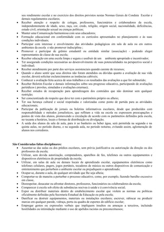seu rendimento escolar e no exercício dos direitos previstos nestas Normas Gerais de Conduta Escolar e
demais regulamentos escolares;
 Receber atenção e respeito de colegas, professores, funcionários e colaboradores da escola,
independentemente de idade, sexo, raça, cor, credo, religião, origem social, nacionalidade, deficiências,
estado civil, orientação sexual ou crenças políticas;
 Manter uma Comunicação harmoniosa com seus educadores;
 Formação educacional em conformidade com os currículos apresentados no planejamento e às suas
condições individuais;
 Participar com interesse e envolvimento das atividades pedagógicas em sala de aula ou em outros
ambientes da escola e não promover indisciplina ;
 Promover e participar de grêmio estudantil ou entidade similar (associação) - podendo eleger
representantes de classe de sua escola;
 Receber educação em uma escola limpa e segura e usufruir de um ambiente apropriado e incentivador;
 Ter assegurado condições necessárias ao desenvolvimento de suas potencialidades na perspectiva social e
individual;
 Receber atendimento por parte dos serviços assistenciais quando carente de recursos;
 Quando o aluno sentir que seus direitos não foram atendidos ou dúvidas quanto a avaliação de sua vida
escolar, deverá solicitar esclarecimentos as instâncias cabíveis;
 Conhecer a avaliação feita acerca de seus trabalhos e os resultados das avaliações a que for submetido;
 Receber Boletim Escolar e demais informações sobre seu progresso educativo, participando de avaliações
periódicos ( provões, simulados e avaliações externas);
 Receber estudos de recuperação para aprendizagem dos conteúdos que não dominar sem qualquer
restrição;
 Ser conscientizado do respeito que deve ter com o patrimônio próprio ou alheio;
 Ter sua herança cultural e social respeitadas e valorizadas como ponto de partida para as atividades
educacionais;
 Participar da publicação de jornais ou boletins informativos escolares, desde que produzidos com
responsabilidade e métodos jornalísticos, que reflitam a vida na escola ou expressem preocupações e
pontos de vista dos alunos, promovendo a circulação de acordo com os parâmetros definidos pela escola,
no tocante a horários, locais e formas de distribuição ou divulgação;
 A saída dos alunos da sala de aula, para ir ao banheiro ou beber água, será permitida na segunda e na
quinta aulas, no período diurno, e na segunda aula, no período noturno, evitando assim, aglomeração de
alunos nos corredores.
São Consideradas faltas disciplinares:
 Ausentar-se das aulas ou dos prédios escolares, sem prévia justificativa ou autorização da direção ou dos
professores da escola;
 Utilizar, sem devida autorização, computadores, aparelhos de fax, telefones ou outros equipamentos e
dispositivos eletrônicos de propriedade da escola;
 Utilizar, em salas de aula ou demais locais de aprendizado escolar, equipamentos eletrônicos como
telefones celulares, pagers, jogos portáteis, tocadores de música ou outros dispositivos de comunicação e
entretenimento que perturbem o ambiente escolar ou prejudiquem o aprendizado;
 Ocupar-se, durante a aula, de qualquer atividade que lhe seja alheia;
 Comportar-se de maneira a perturbar o processo educativo, como, por exemplo, fazendo barulho excessivo
em classe,
 Desrespeitar, desacatar ou afrontar diretores, professores, funcionários ou colaboradores da escola;
 Comparecer à escola sob efeito de substâncias nocivas à saúde e à convivência social;
 Expor ou distribuir materiais dentro do estabelecimento escolar que violem as normas ou políticas
oficialmente definidas pela Secretaria Estadual da Educação ou pela escola;
 Danificar ou destruir equipamentos, materiais ou instalações escolares; escrever, rabiscar ou produzir
marcas em qualquer parede, vidraça, porta ou quadra de esportes do edifício escolar;
 Empregar gestos ou expressões verbais que impliquem insultos ou ameaças a terceiros, incluindo
hostilidades ou intimidação mediante o uso de apelidos racistas ou preconceituosos;
 