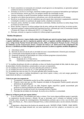  Emitir comentários ou insinuações de conotação sexual agressiva ou desrespeitosa, ou apresentar qualquer
conduta de natureza sexualmente ofensiva;
 Estimular ou envolver-se em brigas, manifestar conduta agressiva ou promover brincadeiras que impliquem
risco de ferimentos, mesmo que leves, em qualquer membro da comunidade escolar;
 Ameaçar, intimidar ou agredir fisicamente qualquer membro da comunidade escolar;
 Apropriar-se de objetos que pertencem a outra pessoa, sem a devida autorização ou sob ameaça;
 Incentivar ou participar de atos de vandalismo que provoquem dano intencional a equipamentos, materiais
e instalações escolares ou a pertences da equipe escolar, estudantes ou terceiros;
 Consumir, portar, distribuir ou vender substâncias controladas, bebidas alcoólicas ou outras drogas lícitas
ou ilícitas no recinto escolar;
 Portar, facilitar o ingresso ou utilizar qualquer tipo de arma, ainda que não seja de fogo, no recinto escolar;
 Apresentar qualquer conduta proibida pela legislação brasileira, sobretudo que viole a Constituição Federal,
o Estatuto da Criança e do Adolescente (ECA ) e o Código Penal;
 Participar, estimular ou organizar incidente de violência grupal ou generalizada.
Medidas Disciplinares
Todos os direitos, deveres e regras citados acima estão firmados por meio de normas legais, com força de lei
e aqueles indivíduos que não os respeitarem poderão sofrer as seguintes medidas disciplinares de acordo
com o Artigo 26 das Normas Gerais deConduta Escolar, 2009, p.13;Manual de Proteção Escolar e Promoção
da Cidadania; Lei das Contravenções Penais e Estatuto da Criança e do Adolescente.O não cumprimento dos
deveres e a incidência em faltas disciplinares poderão acarretar ao aluno as seguintes medidas disciplinares:
I - Advertência verbal;
II - Retirada do aluno de sala de aula ou atividade em curso e encaminhamento à diretoria para orientação;
III - Comunicação escrita dirigida aos pais ou responsáveis;
IV - Suspensão temporária de participação em visitas ou demais programas extracurriculares;
V - Suspensão de 1 a 5 dias letivos;
VI - Suspensão de 6 a 10 dias letivos;
VII - Transferência compulsória para outro estabelecimento.
§ 1º As medidas disciplinares deverão ser aplicadas ao aluno em função da gravidade da falta, idade do aluno, grau
de maturidade e histórico disciplinar, comunicando-se aos pais ou responsáveis.
§ 2º As medidas previstas nos itens I e II serão aplicadas pelo professor ou diretor;
§ 3º As medidas previstas nos itens III, IV e V serão aplicadas pelo diretor;
§ 4º As medidas previstas nos itens VI e VII serão aplicadas pelo Conselho Escolar;
§ 5º Quaisquer que sejam as medidas disciplinares a que estiver sujeito o aluno, a ele será sempre garantido o
amplo direito de defesa e o contraditório.
Caberá aos pais e/ou responsáveis
1. Acompanhar o desempenho escolar de seu filho, atendendo às solicitações da escola;
2. Propiciar meios para que seu filho freqüente atividades de Recuperação Paralela quando apresentar
deficiências de aprendizagem;
3. Propiciar condições para que seu filho freqüente órgãos específicos quando encaminhado pelo
professor ao detectar problemas que dificultam a aprendizagem;
4. Participar do Conselho de Escola e da Associação de Pais e Mestres;
5. Participar das atividades de articulação da escola com as famílias e a comunidade.
Observar as Regras gerais que seguem abaixo:
1. O uso do uniforme é recomendado para todos os alunos. Caso ocorra algum problema quanto à aquisição,
os responsáveis deverão procurar a direção. Há que se preocupar com o vestuário no ambiente escolar,
evitando, assim, situações de constrangimentos. Recomendamos, portanto, que se evite o uso de shorts, mini
saias, mini blusas, etc... Para a aula de Educação Física, o aluno orientamos para o uso de camiseta, bermuda e
tênis;
2. É importante a observância dos horários de entrada da escola: MANHÃ: 07h00, TARDE: 13h00, NOITE:
19h00. O aluno que chegar atrasado terá seu nome registrado em um livro próprio e, na terceira vez, será
 