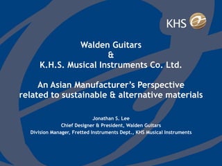 Walden Guitars & K.H.S. Musical Instruments Co. Ltd.   An Asian Manufacturer’s Perspective related to sustainable & alternative materials Jonathan S. Lee Chief Designer & President, Walden Guitars Division Manager, Fretted Instruments Dept., KHS Musical Instruments 