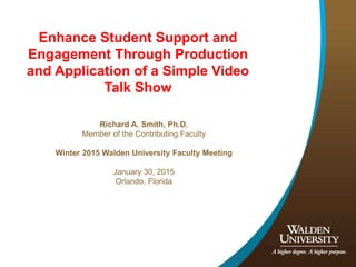 Enhance Student Support and
Engagement Through Production
and Application of a Simple Video
Talk Show
Richard A. Smith, Ph.D.
Member of the Contributing Faculty
Winter 2015 Walden University Faculty Meeting
January 30, 2015
Orlando, Florida
 