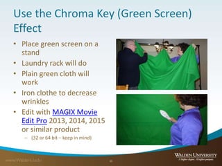 Use the Chroma Key (Green Screen)
Effect
• Place green screen on a
stand
• Laundry rack will do
• Plain green cloth will
work
• Iron clothe to decrease
wrinkles
• Edit with MAGIX Movie
Edit Pro 2013, 2014, 2015
or similar product
– (32 or 64 bit – keep in mind)
11
 
