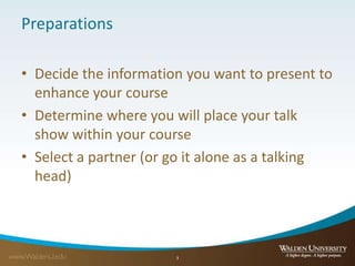 Preparations
• Decide the information you want to present to
enhance your course
• Determine where you will place your talk
show within your course
• Select a partner (or go it alone as a talking
head)
3
 