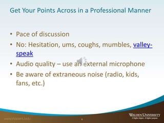 Get Your Points Across in a Professional Manner
• Pace of discussion
• No: Hesitation, ums, coughs, mumbles, valley-
speak
• Audio quality – use an external microphone
• Be aware of extraneous noise (radio, kids,
fans, etc.)
6
 