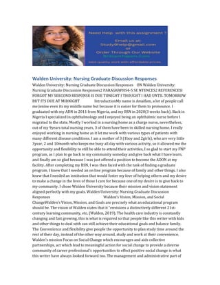 Walden University: Nursing Graduate Discussion Responses
Walden University: Nursing Graduate Discussion Responses ON Walden University:
Nursing Graduate Discussion Responses2 PARAGRAPHS4-5 SE NTENCES2 REFERENCESI
FORGOT MY SEECOND RESPONSE IS DUE TONIGHT I THOUGHT I HAD UNTIL TOMORROW
BUT ITS DUE AT MIDNIGHT IntroductionMy name is Amalfam, a lot of people call
me Jenine even its my middle name but because it is easier for them to pronounce. I
graduated with my ADN in 2011 from Nigeria, and my BSN in 2020(3 weeks back). Back in
Nigeria I specialized in ophthalmology and I enjoyed being an ophthalmic nurse before I
migrated to the state. Mostly I worked in a nursing home as a charge nurse, nevertheless,
out of my 9years total nursing years, 3 of them have been in skilled nursing home. I really
enjoyed working in nursing home as it let me work with various types of patients with
many different disease conditions. I am a mother of 3 (1boy and 2girls), who are very little
3year, 2 and 10month who keeps me busy all day with various activity, so it allowed me the
opportunity and flexibility to still be able to attend their activities, I so glad to start my FNP
program, as I plan to go back to my community someday and give back what I have learn,
and finally am so glad because I was just offered a position to become the ADON at my
facility. After completing my BSN, I was then faced with the task of finding a graduate
program. I knew that I needed an on line program because of family and other things. I also
knew that I needed an institution that would foster my love of helping others and my desire
to make a change in the lives of those I care for because one of my desire is to give back to
my community. I chose Walden University because their mission and vision statement
aligned perfectly with my goals. Walden University: Nursing Graduate Discussion
Responses Walden’s Vision, Mission, and Social
ChangeWalden’s Vision, Mission, and Goals are precisely what an educational program
should be. The vision of Walden states that it “envisions a distinctively different 21st-
century learning community, etc. (Walden, 2019). The health care industry is constantly
changing and fast growing, this is what is required so that people like this writer with kids
and other things to deal with can still achieve their educational goals and balance family.
The Convenience and flexibility give people the opportunity to plan study time around the
rest of their day, instead of the other way around, study and work at their convenience.
Walden’s mission Focus on Social Change which encourages and aids collective
partnerships, act which lead to meaningful action for social change to provide a diverse
community of career professional’s opportunities to effect positive social change is what
this writer have always looked forward too. The management and administrative part of
 