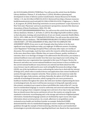 doi:10.3122/jabfm.2018.04.170388 Note: You will access this article from the Walden
Library databases. Pittman, P., & Scully-Russ, E. (2016). Workforce planning and
development in times of delivery system transformation. Human Resources for Health,
14(56), 1–15. doi:10.1186/s12960-016-0154-3. Retrieved from https://human-resources-
health.biomedcentral.com/track/pdf/10.1186/s12960-016-0154-3 Poghosyan, L., Norful,
A., & Laugesen, M. (2018). Removing restrictions on nurse practitioners’ scope of practice in
New York state: Physicians’ and nurse practitioners’ perspectives. Journal of the American
Association of Nurse Practitioners, 30(6), 354–360.
doi:10.1097/JXX.0000000000000040 Note: You will access this article from the Walden
Library databases. Ricketts, T., & Fraher, E. (2013). Reconfiguring health workforce policy
so that education, training, and actual delivery of care are closely connected. Health Affairs,
32(11), 1874–1880. doi:10.1377/hlthaff.2013.0531Note: You will access this article from
the Walden Library databases. THE INFORMATION BELOW IS TO SHELD LIGHT ON WHAT
I DID IN PART 1. OF THIS ASSIGNMENT.IT WILL HELP YOU TO COMPLETE THE
ASSIGNMENT ABOVE.:If you were to ask 10 people what they believe to be the most
significant issue facing healthcare today, you might get 10 different answers. Escalating
costs? Regulation? Technology disruption?These and many other topics are worthy of
discussion. Not surprisingly, much has been said in the research, within the profession, and
in the news about these topics. Whether they are issues of finance, quality, workload, or
outcomes, there is no shortage of changes to be addressed.In this Discussion, you examine a
national healthcare issue and consider how that issue may impact your work setting. You
also analyze how your organization has responded to this issue.To Prepare: Review the
Resources and select one current national healthcare issue/stressor to focus on.Reflect on
the current national healthcare issue/stressor you selected and think about how this
issue/stressor may be addressed in your work setting.My Discussion:According to Rege
(2018), one of the top healthcare issues confronting the nation has to deal with the internet
of things (IoT), which refers to medical devices and applications that connect healthcare IT
systems through online computer networks. These systems can do numerous tasks like
tracking vital signs, body systems, and sleep. Naturally, the sphere of IoT falls under the
umbrella of technological innovation, which is going to be ever more prominent in
healthcare facilities throughout the nation. But with more facilities implementing the latest
in technological tools, the more it will become necessary to bring staff, especially nurses
(the primary caretakers) up to speed on these tools.Within this realm of the IoT, I see the
move to standardized language as crucial to uniformity and universal understanding. After
all, if we are going to have computers manage more and more of our day-to-day operations,
then we should ensure that nurses and doctors all over the country are using the same
standards in electronic record keeping and, in the storage and retrieval of digitized patient
information. Standardized language systems are facilitated by expert nurses who input
information about current practices. As a result, adherence to set guidelines can be
evaluated across health care facilities.Consider an example. Rutherford (2008)
demonstrated the role of a standardized language to ensure compliance with nursing
guidelines through the example of fetal monitoring, whereby nurses used standardized
terminologies to provide information regarding fetal heart rate. Based on the requirements
 
