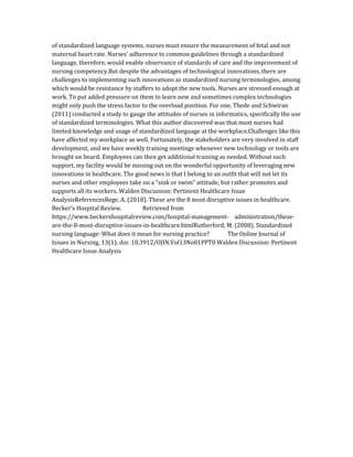 of standardized language systems, nurses must ensure the measurement of fetal and not
maternal heart rate. Nurses’ adherence to common guidelines through a standardized
language, therefore, would enable observance of standards of care and the improvement of
nursing competency.But despite the advantages of technological innovations, there are
challenges to implementing such innovations as standardized nursing terminologies, among
which would be resistance by staffers to adopt the new tools. Nurses are stressed enough at
work. To put added pressure on them to learn new and sometimes complex technologies
might only push the stress factor to the overload position. For one, Thede and Schwiran
(2011) conducted a study to gauge the attitudes of nurses in informatics, specifically the use
of standardized terminologies. What this author discovered was that most nurses had
limited knowledge and usage of standardized language at the workplace.Challenges like this
have affected my workplace as well. Fortunately, the stakeholders are very involved in staff
development, and we have weekly training meetings whenever new technology or tools are
brought on board. Employees can then get additional training as needed. Without such
support, my facility would be missing out on the wonderful opportunity of leveraging new
innovations in healthcare. The good news is that I belong to an outfit that will not let its
nurses and other employees take on a “sink or swim” attitude, but rather promotes and
supports all its workers. Walden Discussion: Pertinent Healthcare Issue
AnalysisReferencesRege, A. (2018). These are the 8 most disruptive issues in healthcare.
Becker’s Hospital Review. Retrieved from
https://www.beckershospitalreview.com/hospital-management- administration/these-
are-the-8-most-disruptive-issues-in-healthcare.htmlRutherford, M. (2008). Standardized
nursing language: What does it mean for nursing practice? The Online Journal of
Issues in Nursing, 13(1). doi: 10.3912/OJIN.Vol13No01PPT0 Walden Discussion: Pertinent
Healthcare Issue Analysis
 