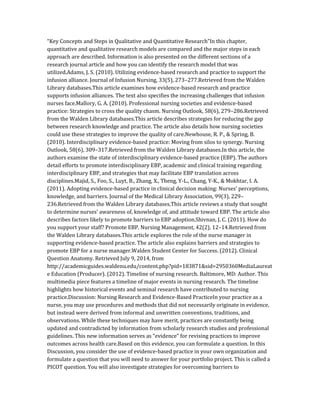 “Key Concepts and Steps in Qualitative and Quantitative Research”In this chapter,
quantitative and qualitative research models are compared and the major steps in each
approach are described. Information is also presented on the different sections of a
research journal article and how you can identify the research model that was
utilized.Adams, J. S. (2010). Utilizing evidence-based research and practice to support the
infusion alliance. Journal of Infusion Nursing, 33(5), 273–277.Retrieved from the Walden
Library databases.This article examines how evidence-based research and practice
supports infusion alliances. The text also specifies the increasing challenges that infusion
nurses face.Mallory, G. A. (2010). Professional nursing societies and evidence-based
practice: Strategies to cross the quality chasm. Nursing Outlook, 58(6), 279–286.Retrieved
from the Walden Library databases.This article describes strategies for reducing the gap
between research knowledge and practice. The article also details how nursing societies
could use these strategies to improve the quality of care.Newhouse, R. P., & Spring, B.
(2010). Interdisciplinary evidence-based practice: Moving from silos to synergy. Nursing
Outlook, 58(6), 309–317.Retrieved from the Walden Library databases.In this article, the
authors examine the state of interdisciplinary evidence-based practice (EBP). The authors
detail efforts to promote interdisciplinary EBP, academic and clinical training regarding
interdisciplinary EBP, and strategies that may facilitate EBP translation across
disciplines.Majid, S., Foo, S., Luyt, B., Zhang, X., Theng, Y-L., Chang, Y-K., & Mokhtar, I. A.
(2011). Adopting evidence-based practice in clinical decision making: Nurses’ perceptions,
knowledge, and barriers. Journal of the Medical Library Association, 99(3), 229–
236.Retrieved from the Walden Library databases.This article reviews a study that sought
to determine nurses’ awareness of, knowledge of, and attitude toward EBP. The article also
describes factors likely to promote barriers to EBP adoption.Shivnan, J. C. (2011). How do
you support your staff? Promote EBP. Nursing Management, 42(2), 12–14.Retrieved from
the Walden Library databases.This article explores the role of the nurse manager in
supporting evidence-based practice. The article also explains barriers and strategies to
promote EBP for a nurse manager.Walden Student Center for Success. (2012). Clinical
Question Anatomy. Retrieved July 9, 2014, from
http://academicguides.waldenu.edu/content.php?pid=183871&sid=2950360MediaLaureat
e Education (Producer). (2012). Timeline of nursing research. Baltimore, MD: Author. This
multimedia piece features a timeline of major events in nursing research. The timeline
highlights how historical events and seminal research have contributed to nursing
practice.Discussion: Nursing Research and Evidence-Based PracticeIn your practice as a
nurse, you may use procedures and methods that did not necessarily originate in evidence,
but instead were derived from informal and unwritten conventions, traditions, and
observations. While these techniques may have merit, practices are constantly being
updated and contradicted by information from scholarly research studies and professional
guidelines. This new information serves as “evidence” for revising practices to improve
outcomes across health care.Based on this evidence, you can formulate a question. In this
Discussion, you consider the use of evidence-based practice in your own organization and
formulate a question that you will need to answer for your portfolio project. This is called a
PICOT question. You will also investigate strategies for overcoming barriers to
 