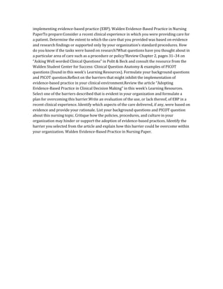 implementing evidence-based practice (EBP). Walden Evidence-Based Practice in Nursing
PaperTo prepare:Consider a recent clinical experience in which you were providing care for
a patient. Determine the extent to which the care that you provided was based on evidence
and research findings or supported only by your organization’s standard procedures. How
do you know if the tasks were based on research?What questions have you thought about in
a particular area of care such as a procedure or policy?Review Chapter 2, pages 31–34 on
“Asking Well worded Clinical Questions” in Polit & Beck and consult the resource from the
Walden Student Center for Success: Clinical Question Anatomy & examples of PICOT
questions (found in this week’s Learning Resources). Formulate your background questions
and PICOT question.Reflect on the barriers that might inhibit the implementation of
evidence-based practice in your clinical environment.Review the article “Adopting
Evidence-Based Practice in Clinical Decision Making” in this week’s Learning Resources.
Select one of the barriers described that is evident in your organization and formulate a
plan for overcoming this barrier.Write an evaluation of the use, or lack thereof, of EBP in a
recent clinical experience. Identify which aspects of the care delivered, if any, were based on
evidence and provide your rationale. List your background questions and PICOT question
about this nursing topic. Critique how the policies, procedures, and culture in your
organization may hinder or support the adoption of evidence-based practices. Identify the
barrier you selected from the article and explain how this barrier could be overcome within
your organization. Walden Evidence-Based Practice in Nursing Paper.
 