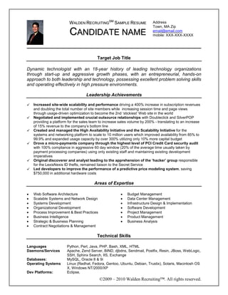 WALDEN RECRUITINGSM SAMPLE RESUME                  Address
                                                                            Town, MA Zip
                         CANDIDATE NAME                                     email@email.com
                                                                            mobile: XXX-XXX-XXXX




                                          Target Job Title

Dynamic technologist with an 18-year history of leading technology organizations
through start-up and aggressive growth phases, with an entrepreneurial, hands-on
approach to both leadership and technology, possessing excellent problem solving skills
and operating effectively in high pressure environments.

                                   Leadership Achievements

    Increased site-wide scalability and performance driving a 400% increase in subscription revenues
    and doubling the total number of site members while increasing session time and page views
    through usage-driven optimization to become the 2nd ‘stickiest’ Web site in the world
    Negotiated and implemented crucial outsource relationships with Doubleclick and SilverPOP
    providing a platform for the sales team to increase sales volume by 200% - translating to an increase
    of 15% revenue to the company’s bottom line
    Created and managed the High Availability Initiative and the Scalability Initiative for the
    systems and networking platform to scale to 10 million users which improved availability from 85% to
    99.9% and expanded usage capacity by over 300% utilizing only 10% more capital budget
    Drove a micro-payments company through the highest level of PCI Credit Card security audit
    with 100% compliance in aggressive 60 day window (20% of the average time usually taken by
    payment processing companies) using only existing staff and maintaining existing development
    imperatives
    Original discoverer and analyst leading to the apprehension of the ‘hacker’ group responsible
    for the LexisNexis ID thefts, remained liaison to the Secret Service
    Led developers to improve the performance of a predictive price modeling system, saving
    $750,000 in additional hardware costs

                                        Areas of Expertise

•   Web Software Architecture                           •   Budget Management
•   Scalable Systems and Network Design                 •   Data Center Management
•   Systems Development                                 •   Infrastructure Design & Implementation
•   Organizational Development                          •   Software Development
•   Process Improvement & Best Practices                •   Project Management
•   Business Intelligence                               •   Product Management
•   Strategic & Business Planning                       •   Business Analysis
•   Contract Negotiations & Management

                                          Technical Skills

Languages               Python, Perl, Java, PHP, Bash, XML, HTML
Daemons/Services        Apache, Zend Server, BIND, djbdns, Sendmail, Postfix, Resin, JBoss, WebLogic,
                        SSH, Sphinx Search, IIS, Exchange
Databases:              MySQL, Oracle 8 & 9i
Operating Systems       Linux (Redhat, Fedora, Gentoo, Ubuntu, Debian, Trustix), Solaris, Macintosh OS
                        X, Windows NT/2000/XP
Dev Platforms:          Eclipse,
                                           ©2009 – 2010 Walden Recruiting™. All rights reserved.
 