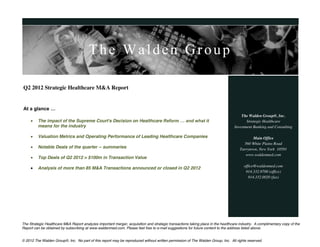 The Walden Group

Q2 2012 Strategic Healthcare M&A Report


At  a  glance  …
                                                                                                                                      The Walden Group®, Inc.
        The impact of the Supreme Court's Decision on Healthcare Reform  …  and  what  it                                               Strategic Healthcare
         means for the industry                                                                                                   Investment Banking and Consulting

        Valuation Metrics and Operating Performance of Leading Healthcare Companies                                                        Main Office
                                                                                                                                       560 White Plains Road
        Notable Deals of the quarter -- summaries                                                                                   Tarrytown, New York 10591
                                                                                                                                        www.waldenmed.com
        Top Deals of Q2 2012 > $100m in Transaction Value
                                                                                                                                       office@waldenmed.com
        Analysis of more than 85 M&A Transactions announced or closed in Q2 2012
                                                                                                                                        914.332.9700 (office)
                                                                                                                                          914.332.0020 (fax)




The Strategic Healthcare M&A Report analyzes important merger, acquisition and strategic transactions taking place in the healthcare industry. A complimentary copy of the
Report can be obtained by subscribing at www.waldenmed.com. Please feel free to e-mail suggestions for future content to the address listed above.


© 2012 The Walden Group®, Inc. No part of this report may be reproduced without written permission of The Walden Group, Inc. All rights reserved.
 