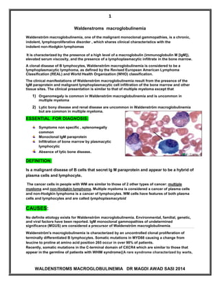1 
WALDENSTROMS MACROGLOBULINEMIA DR MAGDI AWAD SASI 2014 
Waldenstroms macroglobulinemia 
Waldenström macroglobulinemia, one of the malignant monoclonal gammopathies, is a chronic, indolent, lymphoproliferative disorder , which shares clinical characteristics with the indolent non-Hodgkin lymphomas It is characterized by the presence of a high level of a macroglobulin (immunoglobulin M [IgM]), elevated serum viscosity, and the presence of a lymphoplasmacytic infiltrate in the bone marrow. A clonal disease of B lymphocytes, Waldenström macroglobulinemia is considered to be a lymphoplasmacytic lymphoma, as defined by the Revised European American Lymphoma Classification (REAL) and World Health Organization (WHO) classification. The clinical manifestations of Waldenström macroglobulinemia result from the presence of the IgM paraprotein and malignant lymphoplasmacytic cell infiltration of the bone marrow and other tissue sites. The clinical presentation is similar to that of multiple myeloma except that 1) Organomegaly is common in Waldenström macroglobulinemia and is uncommon in multiple myeloma 2) Lytic bony disease and renal disease are uncommon in Waldenström macroglobulinemia but are common in multiple myeloma. ESSENTIAL FOR DIAGNOSIS: 
Symptoms non specific , splenomegally 
common 
Monoclonal IgM paraprotein 
Infiltration of bone marrow by plasmacytic 
lymphocytic 
Absence of lytic bone disease. DEFINITION: 
Is a malignant disease of B cells that secret Ig M paraprotein and appear to be a hybrid of plasma cells and lymphocyte. The cancer cells in people with WM are similar to those of 2 other types of cancer: multiple myeloma and non-Hodgkin lymphoma. Multiple myeloma is considered a cancer of plasma cells and non-Hodgkin lymphoma is a cancer of lymphocytes. WM cells have features of both plasma cells and lymphocytes and are called lymphoplasmacytoid. CAUSES: No definite etiology exists for Waldenström macroglobulinemia. Environmental, familial, genetic, and viral factors have been reported. IgM monoclonal gammopathies of undetermined significance (MGUS) are considered a precursor of Waldenström macroglobulinemia. Waldenström's macroglobulinemia is characterized by an uncontrolled clonal proliferation of terminally differentiated B lymphocytes. Somatic mutations in MYD88 causing a change from leucine to proline at amino acid position 265 occur in over 90% of patients. Recently, somatic mutations in the C-terminal domain of CXCR4 which are similar to those that appear in the germline of patients with WHIM syndrome((A rare syndrome characterized by warts,  
