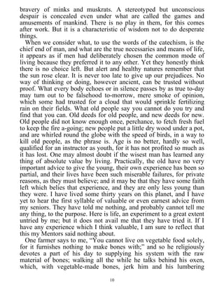 bravery of minks and muskrats. A stereotyped but unconscious
despair is concealed even under what are called the games and
amusements of mankind. There is no play in them, for this comes
after work. But it is a characteristic of wisdom not to do desperate
things.
When we consider what, to use the words of the catechism, is the
chief end of man, and what are the true necessaries and means of life,
it appears as if men had deliberately chosen the common mode of
living because they preferred it to any other. Yet they honestly think
there is no choice left. But alert and healthy natures remember that
the sun rose clear. It is never too late to give up our prejudices. No
way of thinking or doing, however ancient, can be trusted without
proof. What every body echoes or in silence passes by as true to-day
may turn out to be falsehood to-morrow, mere smoke of opinion,
which some had trusted for a cloud that would sprinkle fertilizing
rain on their fields. What old people say you cannot do you try and
find that you can. Old deeds for old people, and new deeds for new.
Old people did not know enough once, perchance, to fetch fresh fuel
to keep the fire a-going; new people put a little dry wood under a pot,
and are whirled round the globe with the speed of birds, in a way to
kill old people, as the phrase is. Age is no better, hardly so well,
qualified for an instructor as youth, for it has not profited so much as
it has lost. One may almost doubt if the wisest man has learned any
thing of absolute value by living. Practically, the old have no very
important advice to give the young, their own experience has been so
partial, and their lives have been such miserable failures, for private
reasons, as they must believe; and it may be that they have some faith
left which belies that experience, and they are only less young than
they were. I have lived some thirty years on this planet, and I have
yet to hear the first syllable of valuable or even earnest advice from
my seniors. They have told me nothing, and probably cannot tell me
any thing, to the purpose. Here is life, an experiment to a great extent
untried by me; but it does not avail me that they have tried it. If I
have any experience which I think valuable, I am sure to reflect that
this my Mentors said nothing about.
One farmer says to me, “You cannot live on vegetable food solely,
for it furnishes nothing to make bones with;” and so he religiously
devotes a part of his day to supplying his system with the raw
material of bones; walking all the while he talks behind his oxen,
which, with vegetable-made bones, jerk him and his lumbering
10
 
