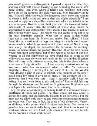 you would groove a walking-stick. I passed it again the other day,
and was struck with awe on looking up and beholding that mark, now
more distinct than ever, where a terrific and resistless bolt came
down out of the harmless sky eight years ago. Men frequently say to
me, “I should think you would feel lonesome down there, and want to
be nearer to folks, rainy and snowy days and nights especially.” I am
tempted to reply to such,—This whole earth which we inhabit is but
a point in space. How far apart, think you, dwell the two most distant
inhabitants of yonder star, the breadth of whose disk cannot be
appreciated by our instruments? Why should I feel lonely? Is not our
planet in the Milky Way? This which you put seems to me not to be
the most important question. What sort of space is that which
separates a man from his fellows and makes him solitary? I have
found that no exertion of the legs can bring two minds much nearer
to one another. What do we want most to dwell near to? Not to many
men surely, the depot, the post-office, the bar-room, the meeting-
house, the school-house, the grocery, Beacon Hill, or the Five Points,
where men most congregate, but to the perennial source of our life,
whence in all our experience we have found that to issue; as the
willow stands near the water and sends out its roots in that direction.
This will vary with different natures, but this is the place where a
wise man will dig his cellar. . . . I one evening overtook one of my
townsmen, who has accumulated what is called “a handsome
property,”—though I never got a fair view of it,—on the Walden
road, driving a pair of cattle to market, who inquired of me how I
could bring my mind to give up so many of the comforts of life. I
answered that I was very sure I liked it passably well; I was not
joking. And so I went home to my bed, and left him to pick his way
through the darkness and the mud to Brighton,—or Bright-town,—
which place he would reach some time in the morning.
Any prospect of awakening or coming to life to a dead man makes
indifferent all times and places. The place where that may occur is
always the same, and indescribably pleasant to all our senses. For the
most part we allow only outlying and transient circumstances to make
our occasions. They are, in fact, the cause of our distraction. Nearest
to all things is that power which fashions their being. Next to us the
grandest laws are continually being executed. Next to us is not the
workman whom we have hired, with whom we love so well to talk,
but the workman whose work we are.
100
 