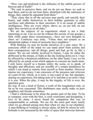 “How vast and profound is the influence of the subtile powers of
Heaven and of Earth!”
“We seek to perceive them, and we do not see them; we seek to
hear them, and we do not hear them; identified with the substance of
things, they cannot be separated from them.”
“They cause that in all the universe men purify and sanctify their
hearts, and clothe themselves in their holiday garments to offer
sacrifices and oblations to their ancestors. It is an ocean of subtile
intelligences. They are every where, above us, on our left, on our
right; they environ us on all sides.”
We are the subjects of an experiment which is not a little
interesting to me. Can we not do without the society of our gossips a
little while under these circumstances,—have our own thoughts to
cheer us? Confucius says truly, “Virtue does not remain as an
abandoned orphan; it must of necessity have neighbors.”
With thinking we may be beside ourselves in a sane sense. By a
conscious effort of the mind we can stand aloof from actions and
their consequences; and all things, good and bad, go by us like a
torrent. We are not wholly involved in Nature. I may be either the
driftwood in the stream, or Indra in the sky looking down on it. I may
be affected by a theatrical exhibition; on the other hand, I may not be
affected by an actual event which appears to concern me much more.
I only know myself as a human entity; the scene, so to speak, of
thoughts and affections; and am sensible of a certain doubleness by
which I can stand as remote from myself as from another. However
intense my experience, I am conscious of the presence and criticism
of a part of me, which, as it were, is not a part of me, but spectator,
sharing no experience, but taking note of it; and that is no more I than
it is you. When the play, it may be the tragedy, of life is over, the
spectator goes
his way. It was a kind of fiction, a work of the imagination only, so
far as he was concerned. This doubleness may easily make us poor
neighbors and friends sometimes.
I find it wholesome to be alone the greater part of the time. To be
in company, even with the best, is soon wearisome and dissipating. I
love to be alone. I never found the companion that was so
companionable as solitude. We are for the most part more lonely
when we go abroad among men than when we stay in our chambers.
A man thinking or working is always alone, let him be where he will.
Solitude is not measured by the miles of space that intervene between
101
 